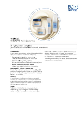 DAILY CARE
RACINE
ΟΝΟΜΑΣΙΑ	
LR ZEITGARD Racine Special Care
ΠΛΗΡΟΦΟΡΙΕΣ
Η σειρά περιποίησης προσώπου Racine Special Care προσφέρει
εξατομικευμένες λύσεις για κάθε τύπο επιδερμίδας.
•	Εξατομικευμένη περιποίηση ενυδάτωσης:
Κρέμες για διαφορετικές ανάγκες της επιδερμίδας.
•	Εντατική εξειδικευμένη περιποίηση:
Για περισσότερη σφριγηλότητα, ελαστικότητα και ενυδάτωση.
•	Πλούσια περιποίηση προσώπου με Q10:
Ενέργεια και αντιγηραντική δράση για την επιδερμίδα.
ΠΛΗΡΟΦΟΡΙΕΣ ΓΙΑ ΤΟ ΣΥΣΤΑΤΙΚΟ Q10
Η ουσία Ουμπικινόλη είναι ευρέως γνωστή ως συνένζυμο Q10
και θεωρείται αποτελεσματικό συστατικό των κυττάρων, όπως οι
βιταμίνες A, C και Ε, καθώς συμμετέχει ενεργά στην παραγωγή
ενέργειας των κυττάρων.
Ιδιότητες:
Η φυσική ουσία Q10 παίζει σημαντικό ρόλο στη μεταφορά
ενέργειας στα κύτταρα. Το συνένζυμο παράγεται από το σώμα,
μπορεί όμως και να ληφθεί μέσω της τροφής ή να εφαρμοστεί
εξωτερικά στην επιδερμίδα. Τη δυνατότητα αυτή αξιοποιούν τα
σύγχρονα προϊόντα περιποίησης.
Δράση:
Το Q10 έχει αποδειχθεί ιδιαίτερα αποτελεσματικό μέσο
περιποίησης της επιδερμίδας για την καταπολέμηση των
πρώτων σημαδιών γήρανσης. Συγκεκριμένα, το συνένζυμο
Q10 (συνένζυμο Q10 ή ουμπικινόλη) συμβάλλει στην παραγωγή
ενέργειας σε κάθε κύτταρο, στα πλαίσια των μεταβολικών
διεργασιών. Η ιδιότητα αυτή το καθιστά ιδιαίτερα αποτελεσματικό
στη δράση κατά της εμφάνισης λεπτών γραμμών.
Το αποτέλεσμα των προϊόντων της σειράς: Περισσότερη ενέργεια
και φρεσκάδα στην επιδερμίδα σας.
Η σειρά περιποίησης περιλαμβάνει:
Κρέμα Ημέρας • Κρέμα Νυκτός • Κρέμα Ματιών • Ορός Κολλαγόνου
 