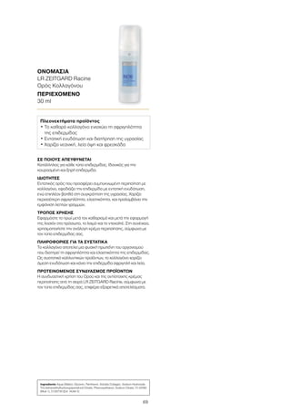 69
ΣΕ ΠΟΙΟΥΣ ΑΠΕΥΘΥΝΕΤΑΙ
Κατάλληλος για κάθε τύπο επιδερμίδας. Ιδανικός για την
κουρασμένη και ξηρή επιδερμίδα.
ΙΔΙΟΤΗΤΕΣ
Εντατικός ορός που προσφέρει συμπυκνωμένη περιποίηση με
κολλαγόνο, εφοδιάζει την επιδερμίδα με εντατική ενυδάτωση,
ενώ επιπλέον βοηθά στη συγκράτηση της υγρασίας. Χαρίζει
περισσότερη σφριγηλότητα, ελαστικότητα, και προλαμβάνει την
εμφάνιση λεπτών γραμμών.
ΤΡΟΠΟΣ ΧΡΗΣΗΣ
Εφαρμόστε το πρωί μετά τον καθαρισμό και μετά την εφαρμογή
της λοσιόν στο πρόσωπο, το λαιμό και το ντεκολτέ. Στη συνέχεια,
χρησιμοποιήστε την ανάλογη κρέμα περιποίησης, σύμφωνα με
τον τύπο επιδερμίδας σας.
ΠΛΗΡΟΦΟΡΙΕΣ ΓΙΑ ΤΑ ΣΥΣΤΑΤΙΚΑ
Το κολλαγόνο αποτελεί μια φυσική πρωτεΐνη του οργανισμού
που διατηρεί τη σφριγηλότητα και ελαστικότητα της επιδερμίδας.
Ως συστατικό καλλυντικών προϊόντων, το κολλαγόνο χαρίζει
άμεση ενυδάτωση και κάνει την επιδερμίδα σφριγηλή και λεία.
ΠΡΟΤΕΙΝΟΜΕΝΟΣ ΣΥΝΔΥΑΣΜΟΣ ΠΡΟΪΟΝΤΩΝ
Η συνδυαστική χρήση του Ορού και της αντίστοιχης κρέμας
περιποίησης από τη σειρά LR ZEITGARD Racine, σύμφωνα με
τον τύπο επιδερμίδας σας, επιφέρει εξαιρετικά αποτελέσματα.
ΟΝΟΜΑΣΙΑ	
LR ZEITGARD Racine
Ορός Κολλαγόνου
ΠΕΡΙΕΧΟΜΕΝΟ	
30 ml
Πλεονεκτήματα προϊόντος
• Το καθαρό κολλαγόνο ενισχύει τη σφριγηλότητα
της επιδερμίδας
• Εντατική ενυδάτωση και διατήρηση της υγρασίας
• Χαρίζει νεανική, λεία όψη και φρεσκάδα
Ingredients Aqua (Water), Glycerin, Panthenol, Soluble Collagen, Sodium Hydroxide,
Tris (tetramethylhydroxypiperidinol) Citrate, Phenoxyethanol, Sodium Citrate, CI 42090
(Blue 1), CI 60730 (Ext. Violet 2)
 