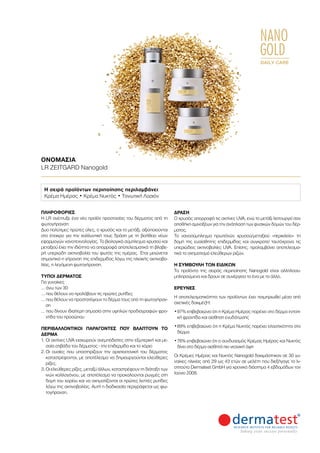 NANO
GOLD
DAILY CARE
ΟΝΟΜΑΣΊΑ	
LR ZEITGARD Nanogold
ΠΛΗΡΟΦΟΡΊΕΣ	
Η LR ανέπτυξε ένα νέο προϊόν προστασίας του δέρματος από τη
φωτογήρανση:
Δυο πολύτιμες πρώτες ύλες, ο χρυσός και το μετάξι, αξιοποιούνται
στο έπακρο για την καλλυντική τους δράση με τη βοήθεια νέων
εφαρμογών νανοτεχνολογίας. Το βιολογικό σύμπλεγμα χρυσού και
μεταξιού έχει την ιδιότητα να απορροφά αποτελεσματικά τη βλαβε-
ρή υπεριώδη ακτινοβολία του φωτός της ημέρας. Έτσι μειώνεται
σημαντικά η γήρανση της επιδερμίδας λόγω της ηλιακής ακτινοβο-
λίας, η λεγόμενη φωτογήρανση.
ΤΎΠΟΙ ΔΈΡΜΑΤΟΣ
Για γυναίκες
… άνω των 30
… που θέλουν να προλάβουν τις πρώτες ρυτίδες
… που θέλουν να προστατέψουν το δέρμα τους από τη φωτογήραν-
ση
… που δίνουν ιδιαίτερη σημασία στην υψηλών προδιαγραφών φρο-
ντίδα του προσώπου
ΠΕΡΙΒΑΛΛΟΝΤΙΚΟΊ ΠΑΡΆΓΟΝΤΕΣ ΠΟΥ ΒΛΆΠΤΟΥΝ ΤΟ
ΔΈΡΜΑ
1.	Οι ακτίνες UVA εισχωρούν ανεμπόδιστες στην εξωτερική και με-
σαία στιβάδα του δέρματος - την επιδερμίδα και το χόριο
2.	Οι ουσίες που υποστηρίζουν την αρχιτεκτονική του δέρματος
καταστρέφονται, με αποτέλεσμα να δημιουργούνται ελεύθερες
ρίζες.
3.	Οι ελεύθερες ρίζες, μεταξύ άλλων, καταστρέφουν τη διάταξη των
ινών κολλαγόνου, με αποτέλεσμα να προκαλούνται ρωγμές στη
δομή του χορίου και να σχηματίζονται οι πρώτες λεπτές ρυτίδες
λόγω της ακτινοβολίας. Αυτή η διαδικασία περιγράφεται ως φω-
τογήρανση.
ΔΡΆΣΗ
Ο χρυσός απορροφά τις ακτίνες UVA, ενώ το μετάξι λειτουργεί σαν
αποθήκη αμινοξέων για την ανάπλαση των φυσικών δομών του δέρ-
ματος.
To νανοσύμπλεγμα πρωτεϊνών χρυσού/μεταξιού «περικλείει» τη
δομή της ευαίσθητης επιδερμίδας και συγκρατεί ταυτόχρονα τις
υπεριώδεις ακτινοβολίες UVA. Επίσης, προλαμβάνει αποτελεσμα-
τικά το σχηματισμό ελεύθερων ριζών.
Η ΣΥΜΒΟΥΛΉ ΤΩΝ ΕΙΔΙΚΏΝ
Τα προϊόντα της σειράς περιποίησης Nanogold είναι αλληλοσυ-
μπληρούμενα και δρουν σε συνέργεια το ένα με το άλλο.
ΈΡΕΥΝΕΣ
Η αποτελεσματικότητα των προϊόντων έχει τεκμηριωθεί μέσα από
σχετικές δοκιμές¹:
•	97% επιβεβαιώνει ότι η Κρέμα Ημέρας παρέχει στο δέρμα εντατι-
κή φροντίδα και αίσθηση ενυδάτωσης
•	89% επιβεβαιώνει ότι η Κρέμα Νυκτός παρέχει ελαστικότητα στο
δέρμα
•	76% επιβεβαιώνει ότι ο συνδυασμός Κρέμας Ημέρας και Νυκτός
δίνει στο δέρμα αισθητά πιο νεανική όψη
Οι Κρέμες Ημέρας και Νυκτός Nanogold δοκιμάστηκαν σε 30 γυ-
ναίκες ηλικίας από 29 ως 43 ετών σε μελέτη που διεξήγαγε το Ιν-
στιτούτο Dermatest GmbH για χρονικό διάστημα 4 εβδομάδων τον
Ιούνιο 2008.
Η σειρά προϊόντων περιποίησης περιλαμβάνει:
Κρέμα Ημέρας • Κρέμα Νυκτός • Τονωτική Λοσιόν
 