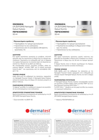 73
ΙΔΙΌΤΗΤΕΣ
Μια κρέμα περιποίησης προσώπου υψηλής ποιότητας που
φροντίζει και αναπλάθει το δέρμα κατά τη διάρκεια της νύχτας.
Προστατεύει το δέρμα άνω των 30 από την πρόωρη φωτογή-
ρανση.
Η Κρέμα Νυκτός είναι το ιδανικό συμπλήρωμα της Κρέμας
Ημέρας για ένα πειστικό συνολικό αποτέλεσμα.
ΤΡΌΠΟΣ ΧΡΉΣΗΣ
Κάθε βράδυ μετά τον καθαρισμό του προσώπου με την
Nanogold Τονωτική Λοσιόν εφαρμόστε στην επιδερμίδα μια
πλούσια στρώση Nanogold Κρέμας Νυκτός και κάντε ελαφρύ
μασάζ.
ΠΛΗΡΟΦΟΡΊΕΣ ΣΥΣΤΑΤΙΚΏΝ
Η Nanogold Κρέμας Νυκτός περιέχει νανοσφαιρίδια χρυσού
και πρωτεΐνες μεταξιού καθώς επίσης πεπτίδια TIMP®
και το ει-
δικό δραστικό συστατικό SYN®
-COLL**.
Το SYN®
-COLL** βασίζεται σε ένα μικρό πεπτίδιο που ενισχύει
την παραγωγή κολλαγόνου.
ΔΥΝΑΤΌΤΗΤΕΣ ΣΥΝΔΥΑΣΤΙΚΉΣ ΠΏΛΗΣΗΣ
Άριστα αποτελέσματα επιτυγχάνονται σε συνδυασμό με την LR
ZEITGARD Nanogold Κρέμα Ημέρας.
** Made by PENTAPHARM Ltd
ΙΔΙΌΤΗΤΕΣ
Ένα προϊόν περιποίησης προσώπου με μεταξένια, πολυτελή
κρεμώδη υφή που προστατεύει το δέρμα από την πρόωρη φω-
τογήρανση. Περιποιείται την επιδερμίδα καθ’ όλη τη διάρκεια
της ημέρας διατηρώντας την ελαστικό χάρη στα δραστικά συ-
στατικά του. Ιδανικό και ως βάση για make-up.
Με νανοσφαιρίδια χρυσού, πρωτεΐνες μεταξιού, ειδικό σύ-
μπλεγμα Aglycal®
, πεπτίδια TIMP®
και το ενεργό συστατικό
Uvinul A plus®
* που προστατεύει από την ακτινοβολία UVA.
(Δ.Π. 15)
ΤΡΌΠΟΣ ΧΡΉΣΗΣ
Κάθε μέρα μετά τον καθαρισμό του προσώπου, εφαρμόστε
την Nanogold Τονωτική Λοσιόν. Η Nanogold Κρέμα Ημέρας
απλώνεται εύκολα πάνω στο δέρμα. Στη συνέχεια μπορείτε να
βάλετε make-up.
ΠΛΗΡΟΦΟΡΊΕΣ ΣΥΣΤΑΤΙΚΏΝ
Το Aglycal®
εμποδίζει την ανεξέλεγκτη σύμφυση και συγκόλλη-
ση των κατεστραμμένων ινών κολλαγόνου.
ΔΥΝΑΤΌΤΗΤΕΣ ΣΥΝΔΥΑΣΤΙΚΉΣ ΠΏΛΗΣΗΣ
Άριστα αποτελέσματα επιτυγχάνονται σε συνδυασμό με την LR
ZEITGARD Nanogold Κρέμα Νυχτός.
* Σήμα κατατεθέν της BASF AG
Ingredients Aqua (Water), Ethylhexyl Methoxycinnamate, Dicaprylyl Carbonate, Glycerin,
Diethylamino Hydroxybenzoyl Hexyl Benzoate, Cetearyl Alcohol, Coco-Caprylate/Capra-
te, Oryza Sativa (Rice) Bran Oil, Sodium Stearoyl Glutamate, Cyclopentasiloxane, Glyceryl
Stearate, Hydrogenated Coco-Glycerides, Behenyl Alcohol, Lauryl Alcohol, Myristyl
Alcohol, Cetyl Alcohol, Palmitic Acid, Stearic Acid, Lecithin, Fibroin, Gold, Carbomer,
Xanthan Gum, Acetyl Hexapeptide-20, Mannitol, Cyclodextrin, Arctostaphylos Uva Ursi
Leaf Extract, Glycogen, Avena Strigosa (Seed) Extract, Parfum (Fragrance), Potassium
Sorbate, Citric Acid, BHT, Phenoxyethanol, Citrus Grandis (Grapefruit) Seed Extract,
Ginkgo Biloba Leaf Extract, 2-Bromo-2-Nitropropane-1,3-Diol, Methylchloroisothiazo-
linone, Methylisothiazolinone, Butylphenyl Methylpropional, Linalool, Hexyl Cinnamal,
Alpha-Isomethyl Ionone, Limonene, Benzyl Salicylate
Πλεονεκτήματα προϊόντος
•	Προλαμβάνει την πρόωρη φωτογήρανση
•	Προστατεύει τις ίνες κολλαγόνου
•	Προστατεύει από την ακτινοβολία UVA (Δείκτης
προστασίας 15)
Ingredients Aqua (Water), PEG-8 Beeswax, Decyl Oleate, Glycerin, Squalane, Octyl-
dodecanol, Methyl Glucose Sesquistearate, Butyrospermum Parkii (Shea Butter) Fruit,
Cyclopentasiloxane, Glyceryl Stearate, Cetearyl Alcohol, Dimethicone Crosspolymer,
Fibroin, Gold, Acetyl Hexapeptide-20, Palmitoyl Tripeptide-5, Biosaccharide Gum-1,
Rosmarinus Officinalis (Rosemary) Leaf Extract, Xanthan Gum, Citric Acid, Ammonium
Acryloyldimethyltaurate/VP Copolymer, Helianthus Annuus (Sunflower) Seed Oil,
Parfum (Fragrance), Phenoxyethanol, Citrus Grandis (Grapefruit) Seed Extract, Ginkgo
Biloba Leaf Extract, Propylene Glycol, Triethylene Glycol, Benzyl Alcohol, Methylchlo-
roisothiazolinone, Methylisothiazolinone, Magnesium Chloride, Magnesium Nitrate,
Butylphenyl Methylpropional, Linalool, Hexyl Cinnamal, Alpha-Isomethyl Ionone,
Limonene, Benzyl Salicylate
Πλεονεκτήματα προϊόντος
•	Προλαμβάνει την πρόωρη φωτογήρανση
•	Περιποιείται και αναδομεί το δέρμα κατά τη διάρ-
κεια της νύχτας
•	Προστατεύει τις ίνες κολλαγόνου
ΟΝΟΜΑΣΊΑ	
LR ZEITGARD Nanogold
Κρέμα Ημέρας
ΠΕΡΙΕΧΌΜΕΝΟ	
50 ml
ΟΝΟΜΑΣΊΑ	
LR ZEITGARD Nanogold
Κρέμα Νυκτός
ΠΕΡΙΕΧΌΜΕΝΟ	
50 ml
 