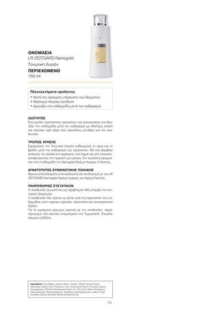 74
ΙΔΙΌΤΗΤΕΣ
Ένα προϊόν περιποίησης προσώπου που καταπραΰνει και δρο-
σίζει την επιδερμίδα μετά τον καθαρισμό με ιδιαίτερα απαλή
και πλούσια υφή χάρη στις πρωτεΐνες μεταξιού και την παν-
θενόλη.
ΤΡΌΠΟΣ ΧΡΉΣΗΣ
Εφαρμόστε την Τονωτική Λοσιόν καθημερινά το πρωί και το
βράδυ μετά τον καθαρισμό του προσώπου. Με ένα βαμβάκι
απλώστε την απαλά στο πρόσωπο, στο λαιμό και στο ντεκολτέ,
αποφεύγοντας την περιοχή των ματιών. Στη συνέχεια εφαρμό-
στε στην επιδερμίδα την Nanogold Κρέμα Ημέρας ή Νυκτός.
ΔΥΝΑΤΌΤΗΤΕΣ ΣΥΝΔΥΑΣΤΙΚΉΣ ΠΏΛΗΣΗΣ
Άριστα αποτελέσματα επιτυγχάνονται σε συνδυασμό με την LR
ZEITGARD Nanogold Κρέμα Ημέρας και Κρέμα Νυκτός.
ΠΛΗΡΟΦΟΡΊΕΣ ΣΥΣΤΑΤΙΚΏΝ
Η πανθενόλη (γνωστή και ως προβιταμίνη B5) στηρίζει την κυτ-
ταρική ανανέωση.
Η πανθενόλη δεν πρέπει να λείπει από την περιποίηση της επι-
δερμίδας γιατί παρέχει υγρασία, προστασία και αντιγηραντική
δράση.
Για τα ευρήματα ερευνών σχετικά με την πανθενόλη, παρα-
πέμπουμε στα σχετικά υπομνήματα της Γερμανικής Ένωσης
Χημικών (GDCh).
Ingredients Aqua (Water), Alcohol denat., Sorbitol, PEG-6 Caprylic/Capric
Glycerides, Sodium PCA, Panthenol, Gold, Hydrolyzed Fibroin, Chondrus Crispus
(Carrageenan), PEG-40 Hydrogenated Castor Oil, Citric Acid, Parfum (Fragrance),
Phenoxyethanol, Ethylhexylglycerin, Butylphenyl Methylpropional, Linalool, Hexyl
Cinnamal, Benzyl Salicylate, Alpha-Isomethyl Ionone
Πλεονεκτήματα προϊόντος
• Κατά της πρόωρης γήρανσης του δέρματος
• Ιδιαίτερα πλούσια σύνθεση
• Δροσίζει την επιδερμίδα μετά τον καθαρισμό
ΟΝΟΜΑΣΊΑ	
LR ZEITGARD Nanogold
Τονωτική Λοσιόν
ΠΕΡΙΕΧΌΜΕΝΟ	
150 ml
 