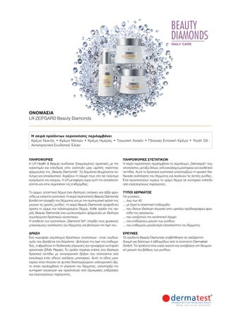 BEAUTY
DIAMONDS
DAILY CARE
ΠΛΗΡΟΦΟΡΊΕΣ	
Η LR Health  Beauty συνδύασε δοκιμασμένες πρακτικές με την
καινοτομία και επένδυσε στην ανάπτυξη μιας υψηλής ποιότητας
φόρμουλας της „Beauty Diamonds“. Τα διαμάντια θεωρούνται πο-
λύτιμα και αποκλειστικά. Χαρίζουν τη λάμψη τους στα πιο πολύτιμα
κοσμήματα του κόσμου. Η LR μεταφέρει τώρα αυτή την αποκλειστι-
κότητα και στην περιποίηση της επιδερμίδας.
Το ώριμο, απαιτητικό δέρμα έχει ιδιαίτερες ανάγκες και αξίζει φρο-
ντίδα με εκλεκτά συστατικά. Η σειρά περιποίησης Beauty Diamonds
βοηθά στη σύσφιξη του δέρματος και με την συστηματική χρήση της
μειώνει τις ορατές ρυτίδες. Η σειρά Beauty Diamonds τροφοδοτεί
άριστα το ώριμο και ταλαιπωρημένο δέρμα. Κάθε προϊόν της σει-
ράς Beauty Diamonds έχει εμπλουτισμένη φόρμουλα με ιδιαίτερα
συμπλέγματα δραστικών συστατικών.
Η σύνθεση των συστατικών „Diamond Sirt“ στηρίζει τους φυσικούς
μηχανισμούς ανάπλασης του δέρματος και βελτιώνει την όψη του.
ΔΡΑΣΗ
Ένα κορυφαίο σύμπλεγμα δραστικών συστατικών - ένας συνδυα-
σμός που βασίζεται στα διαμάντια - βελτιώνει την όψη της επιδερμί-
δας, επιβραδύνει τη διαδικασία γήρανσης και προσφέρει κυτταρική
προστασία (DNA- Repair). Το προϊόν περιέχει επίσης ένα ιδιαίτερα
δραστικό πεπτίδιο με αντιγηραντική δράση που αποτελείται από
εκχύλισμα ενός είδους κινέζικου μανιταριού. Αυτό το είδος μανι-
ταριού είναι πλούσιο σε φυτικά διασταυρούμενο υαλουρονικό οξύ,
το οποίο προλαμβάνει τη γήρανση του δέρματος, υποστηρίζει την
κυτταρική ανανέωση και προστατεύει από εξωτερικές επιδράσεις
και στρεσογόνους παράγοντες.
ΠΛΗΡΟΦΟΡΊΕΣ ΣΥΣΤΑΤΙΚΏΝ
Η σειρά περιποίησης περιλαμβάνει το σύμπλεγμα „Detoxiquin“ που
αποτελείται, μεταξύ άλλων, από εκχύλισμα μανιταριού και συνθετικά
πεπτίδια. Αυτά τα δραστικά συστατικά υποστηρίζουν τη φυσική δια-
δικασία ανάπλασης του δέρματος και λειαίνουν τις λεπτές ρυτίδες.
Έτσι προστατεύουν κυρίως το ώριμο δέρμα σε κυτταρικό επίπεδο
από στρεσογόνους παράγοντες.
ΤΎΠΟΙ ΔΈΡΜΑΤΟΣ
Για γυναίκες…
… άνω των 40
… με ξηρή κι απαιτητική επιδερμίδα
… που δίνουν ιδιαίτερη σημασία στην υψηλών προδιαγραφών φρο-
ντίδα του προσώπου
… που αναζητούν την εκπληκτική λάμψη
… που επιδιώκουν μείωση των ρυτίδων
… που επιθυμούν μεγαλύτερη ελαστικότητα του δέρματος
ΈΡΕΥΝΕΣ
Τα προϊόντα Beauty Diamonds υποβλήθηκαν σε ανεξάρτητη
δοκιμή για διάστημα 4 εβδομάδων από το Ινστιτούτο Dermatest
GmbH. Τα προϊόντα ήταν καλά ανεκτά και συνέβαλαν στη θεαματι-
κή μείωση του βάθους των ρυτίδων.
Η σειρά προϊόντων περιποίησης περιλαμβάνει:
Κρέμα Νυκτός • Κρέμα Ματιών • Κρέμα Ημέρας • Τονωτική Λοσιόν • Πλούσια Εντατική Κρέμα • Youth Oil -
Αντιγηραντικό Ενυδατικό Έλαιο
ΟΝΟΜΑΣΊΑ	
LR ZEITGARD Beauty Diamonds
 