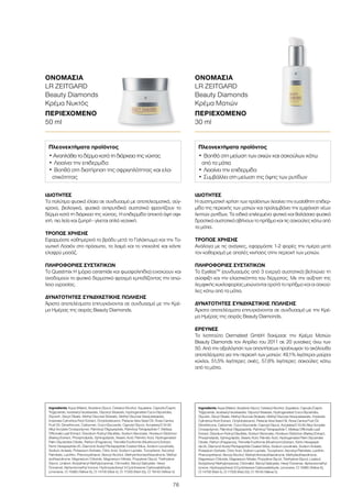 76
ΙΔΙΌΤΗΤΕΣ
Τα πολύτιμα φυσικά έλαια σε συνδυασμό με αποτελεσματικά, σύγ-
χρονα, βιολογικά, φυσικά αντιρυτιδικά συστατικά φροντίζουν το
δέρμα κατά τη διάρκεια της νύχτας. Η επιδερμίδα αποκτά όψη σφι-
χτή, πιο λεία και ζωηρή - γίνεται απλά νεανική.
ΤΡΌΠΟΣ ΧΡΉΣΗΣ
Εφαρμόστε καθημερινά το βράδυ μετά το Γαλάκτωμα και την Το-
νωτική Λοσιόν στο πρόσωπο, το λαιμό και το ντεκολτέ και κάντε
ελαφρύ μασάζ.
ΠΛΗΡΟΦΟΡΊΕΣ ΣΥΣΤΑΤΙΚΏΝ
Το Questmix H (μόρια ceramide και φωσφολιπίδια) ενισχύουν και
αναδομούν το φυσικό δερματικό φραγμό εμποδίζοντας την απώ-
λεια υγρασίας.
ΔΥΝΑΤΌΤΗΤΕΣ ΣΥΝΔΥΑΣΤΙΚΉΣ ΠΏΛΗΣΗΣ
Άριστα αποτελέσματα επιτυγχάνονται σε συνδυασμό με την Κρέ-
μα Ημέρας της σειράς Beauty Diamonds.
Ingredients Aqua (Water), Butylene Glycol, Cetearyl Alcohol, Squalane, Caprylic/Capric
Triglyceride, Isostearyl Isostearate, Glyceryl Stearate, Hydrogenated Coco-Glycerides,
Glycerin, Decyl Oleate, Methyl Glucose Dioleate, Methyl Glucose Sesquistearate,
Imperata Cylindrica Root Extract, Octyldodecanol, Pistacia Vera Seed Oil, Rosa Canina
Fruit Oil, Dimethicone, Carbomer, Coco-Glucoside, Caprylyl Glycol, Acrylates/C10-30
Alkyl Acrylate Crosspolymer, Palmitoyl Oligopeptide, Palmitoyl Tetrapeptide-7, Melissa
Officinalis Leaf Extract, Disodium Rutinyl Disulfate, Sodium Benzoate, Hordeum Distichon
(Barley) Extract, Phospholipids, Sphingolipids, Stearic Acid, Palmitic Acid, Hydrogenated
Palm Glycerides Citrate, Parfum (Fragrance), Tremella Fuciformis (Mushroom) Extract,
Ferric Hexapeptide-35, Diamond Acetyl Pentapeptide Coated Silica, Sodium Levulinate,
Sodium Anisate, Potassium Sorbate, Citric Acid, Sodium Lactate, Tocopherol, Ascorbyl
Palmitate, Lecithin, Phenoxyethanol, Benzyl Alcohol, Methylchloroisothiazolinone, Methyl-
isothiazolinone, Magnesium Chloride, Magnesium Nitrate, Propylene Glycol, Triethylene
Glycol, Linalool, Butylphenyl Methylpropional, Citronellol, Benzyl Salicylate, Hexyl
Cinnamal, Alpha-Isomethyl Ionone, Hydroxyisohexyl 3-Cyclohexene Carboxaldehyde,
Limonene, CI 15985 (Yellow 6), CI 14700 (Red 4), CI 17200 (Red 33), CI 19140 (Yellow 5)
Πλεονεκτήματα προϊόντος
• Αναπλάθει το δέρμα κατά τη διάρκεια της νύχτας
•	Λειαίνει την επιδερμίδα
•	Βοηθά στη διατήρηση της σφριγηλότητας και ελα-
στικότητας
ΟΝΟΜΑΣΊΑ	
LR ZEITGARD
Beauty Diamonds
Κρέμα Νυκτός
ΠΕΡΙΕΧΌΜΕΝΟ	
50 ml
ΙΔΙΌΤΗΤΕΣ
Η συστηματική χρήση των προϊόντων λειαίνει την ευαίσθητη επιδερ-
μίδα της περιοχής των ματιών και προλαμβάνει την εμφάνιση νέων
λεπτών ρυτίδων. Τα ειδικά επιλεγμένα φυτικά και θαλάσσια φυσικά
δραστικά συστατικά σβήνουν το πρήξιμο και τις σακούλες κάτω από
τα μάτια.
ΤΡΌΠΟΣ ΧΡΉΣΗΣ
Ανάλογα με τις ανάγκες, εφαρμόστε 1-2 φορές την ημέρα μετά
τον καθαρισμό με απαλές κινήσεις στην περιοχή των ματιών.
ΠΛΗΡΟΦΟΡΊΕΣ ΣΥΣΤΑΤΙΚΏΝ
Το EyelissTM
(συνδυασμός από 3 ενεργά συστατικά) βελτιώνει τη
σύσφιξη και την ελαστικότητα του δέρματος. Με την αύξηση της
λεμφικής κυκλοφορίας μειώνονται ορατά το πρήξιμο και οι σακού-
λες κάτω από τα μάτια.
ΔΥΝΑΤΌΤΗΤΕΣ ΣΥΝΔΥΑΣΤΙΚΉΣ ΠΏΛΗΣΗΣ
Άριστα αποτελέσματα επιτυγχάνονται σε συνδυασμό με την Κρέ-
μα Ημέρας της σειράς Beauty Diamonds.
ΈΡΕΥΝΕΣ
Το Ινστιτούτο Dermatest GmbH δοκίμασε την Κρέμα Ματιών
Beauty Diamonds τον Απρίλιο του 2011 σε 20 γυναίκες άνω των
50. Από την αξιολόγηση των απαντήσεων προέκυψαν τα ακόλουθα
αποτελέσματα για την περιοχή των ματιών: 49,1% λιγότεροι μαύροι
κύκλοι, 51,5% λιγότερες σκιές, 57,6% λιγότερες σακούλες κάτω
από τα μάτια.
Ingredients Aqua (Water), Butylene Glycol, Cetearyl Alcohol, Squalane, Caprylic/Capric
Triglyceride, Isostearyl Isostearate, Glyceryl Stearate, Hydrogenated Coco-Glycerides,
Glycerin, Decyl Oleate, Methyl Glucose Dioleate, Methyl Glucose Sesquistearate, Imperata
Cylindrica Root Extract, Octyldodecanol, Pistacia Vera Seed Oil, Rosa Canina Fruit Oil,
Dimethicone, Carbomer, Coco-Glucoside, Caprylyl Glycol, Acrylates/C10-30 Alkyl Acrylate
Crosspolymer, Palmitoyl Oligopeptide, Palmitoyl Tetrapeptide-7, Melissa Officinalis Leaf
Extract, Disodium Rutinyl Disulfate, Sodium Benzoate, Hordeum Distichon (Barley) Extract,
Phospholipids, Sphingolipids, Stearic Acid, Palmitic Acid, Hydrogenated Palm Glycerides
Citrate, Parfum (Fragrance), Tremella Fuciformis (Mushroom) Extract, Ferric Hexapepti-
de-35, Diamond Acetyl Pentapeptide Coated Silica, Sodium Levulinate, Sodium Anisate,
Potassium Sorbate, Citric Acid, Sodium Lactate, Tocopherol, Ascorbyl Palmitate, Lecithin,
Phenoxyethanol, Benzyl Alcohol, Methylchloroisothiazolinone, Methylisothiazolinone,
Magnesium Chloride, Magnesium Nitrate, Propylene Glycol, Triethylene Glycol, Linalool,
Butylphenyl Methylpropional, Citronellol, Benzyl Salicylate, Hexyl Cinnamal, Alpha-Isomethyl
Ionone, Hydroxyisohexyl 3-Cyclohexene Carboxaldehyde, Limonene, CI 15985 (Yellow 6),
CI 14700 (Red 4), CI 17200 (Red 33), CI 19140 (Yellow 5)
Πλεονεκτήματα προϊόντος
•	Βοηθά στη μείωση των σκιών και σακούλων κάτω
από τα μάτια
•	Λειαίνει την επιδερμίδα
•	Συμβάλλει στη μείωση της όψης των ρυτίδων
ΟΝΟΜΑΣΊΑ	
LR ZEITGARD
Beauty Diamonds
Κρέμα Ματιών
ΠΕΡΙΕΧΌΜΕΝΟ	
30 ml
 