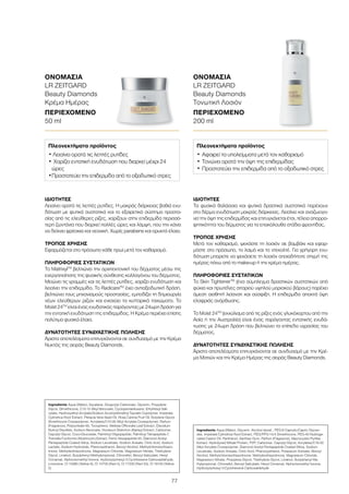 77
ΙΔΙΌΤΗΤΕΣ
Τα φυσικά θαλάσσια και φυτικά δραστικά συστατικά παρέχουν
στο δέρμα ενυδάτωση μακράς διάρκειας. Λειαίνει και αναζωογο-
νεί την όψη της επιδερμίδας και επιτυγχάνεται έτσι, τέλεια απορρο-
φητικότητα του δέρματος για τα επακόλουθα στάδια φροντίδας.
ΤΡΌΠΟΣ ΧΡΉΣΗΣ
Μετά τον καθαρισμό, ψεκάστε τη λοσιόν σε βαμβάκι και εφαρ-
μόστε στο πρόσωπο, το λαιμό και το ντεκολτέ. Για γρήγορη ενυ-
δάτωση μπορείτε να ψεκάσετε τη λοσιόν οποιαδήποτε στιγμή της
ημέρας πάνω από το make-up ή την κρέμα ημέρας.
ΠΛΗΡΟΦΟΡΊΕΣ ΣΥΣΤΑΤΙΚΏΝ
Το Skin TightenerΤΜ
(ένα σύμπλεγμα δραστικών συστατικών από
φύκια και πρωτεΐνες σιταριού υψηλού μοριακού βάρους) παρέχει
άμεση αισθητή λείανση και σύσφιξη. Η επιδερμίδα αποκτά όψη
ελαφριάς ανόρθωσης.
Το Moist 24TM
(εκχύλισμα από τις ρίζες ενός γλυκόχορτου από την
Ασία ή την Αυστραλία) είναι ένας παράγοντας εντατικής ενυδά-
τωσης με 24ωρη δράση που βελτιώνει τα επίπεδα υγρασίας του
δέρματος.
ΔΥΝΑΤΌΤΗΤΕΣ ΣΥΝΔΥΑΣΤΙΚΉΣ ΠΏΛΗΣΗΣ
Άριστα αποτελέσματα επιτυγχάνονται σε συνδυασμό με την Κρέ-
μα Ματιών και την Κρέμα Ημέρας της σειράς Beauty Diamonds.
Ingredients Aqua (Water), Glycerin, Alcohol denat., PEG-6 Caprylic/Capric Glyceri-
des, Imperata Cylindrica Root Extract, PEG/PPG-14/4 Dimethicone, PEG-40 Hydroge-
nated Castor Oil, Panthenol, Xanthan Gum, Parfum (Fragrance), Macrocystis Pyrifea
Extract, Hydrolyzed Wheat Protein, PVP, Carbomer, Caprylyl Glycol, Acrylates/C10-30
Alkyl Acrylate Crosspolymer, Diamond Acetyl Pentapeptide Coated Silica, Sodium
Levulinate, Sodium Anisate, Citric Acid, Phenoxyethanol, Potassium Sorbate, Benzyl
Alcohol, Methylchloroisothiazolinone, Methylisothiazolinone, Magnesium Chloride,
Magnesium Nitrate, Propylene Glycol, Triethylene Glycol, Linalool, Butylphenyl Me-
thylpropional, Citronellol, Benzyl Salicylate, Hexyl Cinnamal, Alpha-Isomethyl Ionone,
Hydroxyisohexyl 3-Cyclohexene Carboxaldehyde
Πλεονεκτήματα προϊόντος
•	Αφαιρεί τα υπολείμματα μετά τον καθαρισμό
•	Τονώνει ορατά την όψη της επιδερμίδας
•	Προστατεύει την επιδερμίδα από το οξειδωτικό στρες
ΟΝΟΜΑΣΊΑ	
LR ZEITGARD
Beauty Diamonds
Τονωτική Λοσιόν
ΠΕΡΙΕΧΌΜΕΝΟ	
200 ml
ΙΔΙΌΤΗΤΕΣ
Λειαίνει ορατά τις λεπτές ρυτίδες. Η μακράς διάρκειας βαθιά ενυ-
δάτωση με φυτικά συστατικά και το εξαιρετικό σύστημα προστα-
σίας από τις ελεύθερες ρίζες, χαρίζουν στην επιδερμίδα περισσό-
τερη ζωντάνια που διαρκεί πολλές ώρες και λάμψη, που την κάνει
να δείχνει φρέσκια και νεανική. Χωρίς parabens και ορυκτά έλαια.
ΤΡΌΠΟΣ ΧΡΉΣΗΣ
Εφαρμόζεται στο πρόσωπο κάθε πρωί μετά τον καθαρισμό.
ΠΛΗΡΟΦΟΡΊΕΣ ΣΥΣΤΑΤΙΚΏΝ
Το MatrixylTM
βελτιώνει την αρχιτεκτονική του δέρματος μέσω της
ενεργοποίησης της φυσικής σύνθεσης κολλαγόνου του δέρματος.
Μειώνει τις γραμμές και τις λεπτές ρυτίδες, χαρίζει ενυδάτωση και
λειαίνει την επιδερμίδα. Το RadicareTM
έχει αντιοξειδωτική δράση,
βελτιώνει τους μηχανισμούς προστασίας, εμποδίζει τη δημιουργία
νέων ελεύθερων ριζών και ενισχύει τα κυτταρικά τοιχώματα. Το
Moist 24TM
είναι ένας ενυδατικός παράγοντας με 24ωρη δράση για
την εντατική ενυδάτωση της επιδερμίδας. Η Κρέμα περιέχει επίσης
πολύτιμα φυσικά έλαια.
ΔΥΝΑΤΌΤΗΤΕΣ ΣΥΝΔΥΑΣΤΙΚΉΣ ΠΏΛΗΣΗΣ
Άριστα αποτελέσματα επιτυγχάνονται σε συνδυασμό με την Κρέμα
Νυκτός της σειράς Beauty Diamonds.
Ingredients Aqua (Water), Squalane, Dicaprylyl Carbonate, Glycerin, Propylene
Glycol, Dimethicone, C12-15 Alkyl Benzoate, Cyclopentasiloxane, Ethylhexyl Sali-
cylate, Hydroxyethyl Acrylate/Sodium Acryloyldimethyl Taurate Copolymer, Imperata
Cylindrica Root Extract, Pistacia Vera Seed Oil, Rosa Canina Fruit Oil, Butylene Glycol,
Dimethicone Crosspolymer, Acrylates/C10-30 Alkyl Acrylate Crosspolymer, Parfum
(Fragrance), Polysorbate 60, Tocopherol, Melissa Officinalis Leaf Extract, Disodium
Rutinyl Disulfate, Sodium Benzoate, Hordeum Distichon (Barley) Extract, Carbomer,
Caprylyl Glycol, Coco-Glucoside, Palmitoyl Oligopeptide, Palmitoyl Tetrapeptide-7,
Tremella Fuciformis (Mushroom) Extract, Ferric Hexapeptide-35, Diamond Acetyl
Pentapeptide Coated Silica, Sodium Levulinate, Sodium Anisate, Citric Acid, Sodium
Lactate, Sodium Hydroxide, Phenoxyethanol, Benzyl Alcohol, Methylchloroisothiazo-
linone, Methylisothiazolinone, Magnesium Chloride, Magnesium Nitrate, Triethylene
Glycol, Linalool, Butylphenyl Methylpropional, Citronellol, Benzyl Salicylate, Hexyl
Cinnamal, Alpha-Isomethyl Ionone, Hydroxyisohexyl 3-Cyclohexene Carboxaldehyde,
Limonene, CI 15985 (Yellow 6), CI 14700 (Red 4), CI 17200 (Red 33), CI 19140 (Yellow
5)
Πλεονεκτήματα προϊόντος
• Λειαίνει ορατά τις λεπτές ρυτίδες
•	Χαρίζει εντατική ενυδάτωση που διαρκεί μέχρι 24
ώρες
•	Προστατεύει την επιδερμίδα από το οξειδωτικό στρες
ΟΝΟΜΑΣΊΑ	
LR ZEITGARD
Beauty Diamonds
Κρέμα Ημέρας
ΠΕΡΙΕΧΌΜΕΝΟ	
50 ml
 