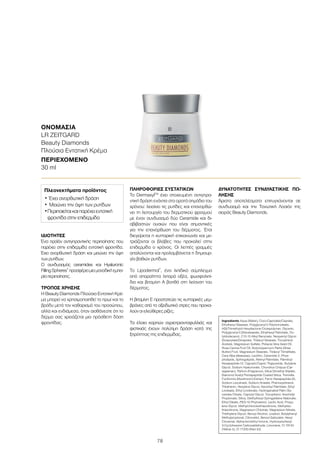 78
ΟΝΟΜΑΣΊΑ	
LR ZEITGARD
Beauty Diamonds
Πλούσια Εντατική Κρέμα
ΠΕΡΙΕΧΌΜΕΝΟ	
30 ml
Ingredients Aqua (Water), Coco-Caprylate/Caprate,
Ethylhexyl Stearate, Polyglyceryl-3 Polyricinoleate,
HDI/Trimethylol Hexyllactone Crosspolymer, Glycerin,
Polyglyceryl-3 Diisostearate, Ethylhexyl Palmitate, Oc-
tyldodecanol, C12-15 Alkyl Benzoate, Neopentyl Glycol
Dicaprylate/Dicaprate, Tridecyl Stearate, Tocopheryl
Acetate, Magnesium Sulfate, Pistacia Vera Seed Oil,
Rosa Canina Fruit Oil, Butyrospermum Parkii (Shea
Butter) Fruit, Magnesium Stearate, Tridecyl Trimellitate,
Cera Alba (Beeswax), Lecithin, Ceramide 2, Phos-
pholipids, Sphingolipids, Retinyl Palmitate, Palmitoyl
Hexapeptide-12, Caprylic/Capric Triglyceride, Butylene
Glycol, Sodium Hyaluronate, Chondrus Crispus (Car-
rageenan), Parfum (Fragrance), Silica Dimethyl Silylate,
Diamond Acetyl Pentapeptide Coated Silica, Tremella
Fuciformis (Mushroom) Extract, Ferric Hexapeptide-35,
Sodium Levulinate, Sodium Anisate, Phenoxyethanol,
Tribehenin, Hexylene Glycol, Ascorbyl Palmitate, Ethyl
Linoleate, Ethyl Linolenate, Hydrogenated Palm Gly-
cerides Citrate, Caprylyl Glycol, Tocopherol, Arachidyl
Propionate, Silica, Diethylhexyl Syringylidene Malonate,
Ethyl Oleate, PEG-10 Phytosterol, Lactic Acid, Propy-
lene Glycol, Methylchloroisothiazolinone, Methyliso-
thiazolinone, Magnesium Chloride, Magnesium Nitrate,
Triethylene Glycol, Benzyl Alcohol, Linalool, Butylphenyl
Methylpropional, Citronellol, Benzyl Salicylate, Hexyl
Cinnamal, Alpha-Isomethyl Ionone, Hydroxyisohexyl
3-Cyclohexene Carboxaldehyde, Limonene, CI 19140
(Yellow 5), CI 17200 (Red 33)
ΙΔΙΌΤΗΤΕΣ
Ένα προϊόν αντιγηραντικής περιποίησης που
παρέχει στην επιδερμίδα εντατική φροντίδα.
Έχει ανορθωτική δράση και μειώνει την όψη
των ρυτίδων.
Ο συνδυασμός ceramides και Hyaluronic
FillingSpheres®
προσφέρειμιαμοναδικήεμπει-
ρίαπεριποίησης.
ΤΡΌΠΟΣ ΧΡΉΣΗΣ
Η Beauty Diamonds Πλούσια Εντατική Κρέ-
μα μπορεί να χρησιμοποιηθεί το πρωί και το
βράδυ μετά τον καθαρισμό του προσώπου,
αλλά και ενδιάμεσα, όταν αισθάνεστε ότι το
δέρμα σας χρειάζεται μια πρόσθετη δόση
φροντίδας.
ΠΛΗΡΟΦΟΡΊΕΣ ΣΥΣΤΑΤΙΚΏΝ
Το DermaxylTM
έχει στοχευμένη αντιγηρα-
ντική δράση ενάντια στα ορατά σημάδια του
χρόνου: λειαίνει τις ρυτίδες και επανορθώ-
νει τη λειτουργία του δερματικού φραγμού
με έναν συνδυασμό δύο Ceramide και δι-
αβιβαστών ουσιών που είναι σημαντικές
για την επανόρθωση του δέρματος. Έτσι
διεγείρεται η κυτταρική επικοινωνία και με-
τριάζονται οι βλάβες που προκαλεί στην
επιδερμίδα ο χρόνος. Οι λεπτές γραμμές
απαλύνονται και προλαμβάνεται η δημιουρ-
γία βαθιών ρυτίδων.
Το Lipodermol®
, ένα λιπιδικό σύμπλεγμα
από απαραίτητα λιπαρά οξέα, φωσφολιπί-
δια και βιταμίνη A βοηθά στη λείανση του
δέρματος.
Η βιταμίνη E προστατεύει τις κυτταρικές μεμ-
βράνες από το οξειδωτικό στρες που προκα-
λούν οι ελεύθερες ρίζες.
Τα έλαια καρπών αγριοτριανταφυλλιάς και
φιστικιάς έχουν πολύτιμη δράση κατά της
ξηρότητας της επιδερμίδας.
ΔΥΝΑΤΌΤΗΤΕΣ ΣΥΝΔΥΑΣΤΙΚΉΣ ΠΏ-
ΛΗΣΗΣ
Άριστα αποτελέσματα επιτυγχάνονται σε
συνδυασμό και την Τονωτική Λοσιόν της
σειράς Beauty Diamonds.
Πλεονεκτήματα προϊόντος
•	Έχει ανορθωτική δράση
•	Μειώνει την όψη των ρυτίδων
•	Περιποιείται και παρέχει εντατική
φροντίδα στην επιδερμίδα
 