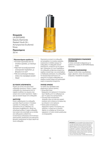 79
ΣΕ ΠΟΙΟΥΣ ΑΠΕΥΘΥΝΕΤΑΙ
Kυρίως σε αυτούς που έχουν ξηρή
επιδερμίδα προσώπου. Επίσης, η ώριμη
επιδερμίδα που ταλαιπωρείται από τις
καιρικές συνθήκες του χειμώνα, έχει
ανάγκη από εντατική περιποίηση. Ήρθε η
ώρα για νεανική λάμψη στην επιδερμίδα!
ΙΔΙΟΤΗΤΕΣ
Συχνά, αισθανόμαστε την επιδερμίδα
μας ξηρή, θαμπή και άτονη. Η απώλεια
υγρασίας της επιδερμίδας, η οποία
προκαλείται από τις επιδράσεις του
εξωτερικού περιβάλλοντος, οδηγεί στο
σχηματισμό ρυτίδων. Η ώριμη επιδερμίδα
έχει ανάγκη από υποστήριξη για να αντέξει
στις καθημερινές αντιξοότητες.
Ο καινοτόμος συνδυασμός από 6 πολύτιμα
έλαια φυσικής προέλευσης και επιλεγμένες
βιταμίνες αναζωογονεί την ξηρή, θαμπή και
άτονη επιδερμίδα.
Περιποιείται εντατικά την επιδερμίδα
και προαμβάνει την απώλεια υγρασίας,
ενισχύοντας το λιπιδικό στρώμα της
επιδερμίδας. Η επιδερμίδα αποκτά
ελαστικότητα, απαλότητα και πιο σφιχτή
όψη. Οι βιταμίνες Α, Ε και F εφοδιάζουν
την επιδερμίδα με θρεπτικά στοιχεία που
χαρίζουν νεανική όψη, ενώ υποστηρίζουν
τη διαδικασία ανάπλασης της επιδερμίδας.
Τα πλούσια έλαια ελαττώνουν την
τραχύτητα της ξηρής επιδερμίδας και
χαρίζουν νεανική λάμψη και ομοιομορφία
χωρίς να προκαλούν λιπαρότητα.
ΤΡΟΠΟΣ ΧΡΗΣΗΣ
Το προϊόν σας προσφέρει τρεις
εξαιρετικούς τρόπους χρήσης:
• Αντιρυτιδικό έλαιο
Εφαρμόστε στο πρόσωπο 3–5 σταγόνες
πρωί ή βράδυ μετά τον καθαρισμό και
πριν την κρέμα που χρησιμοποιείτε.
• Τονωτικό έλαιο αντιγήρανσης
Αναμείξτε πάνω στο χέρι σας μερικές
σταγόνες από το έλαιο με την κρέμα σας
και απλώστε το στο πρόσωπο
• Έλαιο-μάσκα αντιγήρανσης
Εφαρμόστε περίπου 10 σταγόνες στο
πρόσωπο, το λαιμό και το ντεκολτέ.
Αφήστε το να δράσει για 10 λεπτά και
αφαιρέστε το ή κάντε απαλό μασάζ μέχρι
να απορροφηθεί.
ΠΡΟΤΕΙΝΟΜΕΝΟΣ ΣΥΝΔΥΑΣΜΟΣ
ΠΡΟΪΟΝΤΩΝ
Το έλαιο συνδυάζεται εξαιρετικά με τα
προϊόντα της σειράς LR ZEITGARD Beauty
Diamonds.
ΧΡΗΣΙΜΕΣ ΠΛΗΡΟΦΟΡΙΕΣ
Περιέχει τα εξής έλαια: αμυγδαλέλαιο,
argan, αβοκάντο, έλαιο από κουκούτσι
σταφυλιού, macadamia και jojoba.
Ονομασία	
LR ZEITGARD
Beauty Diamonds
Radiant Youth Oil –
Αντιγηραντικό Ενυδατικό
Έλαιο
Περιεχόμενο	
30 ml
Ingredients Prunus Amygdalus Dulcis (Sweet Almond)
Oil, Argania Spinosa Kernel Oil, Persea Gratissima (Avo-
cado) Oil, Vitis Vinifera (Grape) Seed Oil, Macadamia
Integrifolia Seed Oil, Simmondsia Chinensis (Jojoba)
Seed Oil, Helianthus Annuus (Sunflower) Seed Oil, Reti-
nyl Palmitate, Tocopherol, Tocopheryl Acetate, Parfum
(Fragrance), Linoleic Acid, Linolenic Acid, Butylphenyl
Methylpropional, Linalool, Hexyl Cinnamal, Citronellol,
Benzyl Salicylate, Alpha-Isomethyl Ionone, Hydroxyiso-
hexyl 3 Cyclohexene Carboxaldehyde,
Limonene, Benzyl Benzoate, CI 40800 (Beta-Carotene)
Πλεονεκτήματα προϊόντος
• Εντατική προστασία από την
απώλεια υγρασίας, με πολύτιμα
έλαια
• Θρεπτική και αναζωογονητική
αντιγηραντική περιποίηση, με
βιταμίνες Α, Ε και F
• Με ένα συνδυασμό πλούσιων
ελαίων που προσφέρει νεανική
λάμψη
 