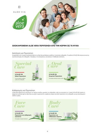 8
ΟΛΟΚΛΗΡΩΜΕΝΗ ALOE VERA ΠΕΡΙΠΟΙΗΣΗ ΑΠΟ ΤΗΝ ΚΟΡΦΗ ΩΣ ΤΑ ΝΥΧΙΑ
Special
Care
LR ALOE VIA
Ειδική Περιποίηση
Για μια ευχάριστη αίσθηση
υγείας στην επιδερμίδα
	Oral
Care
LR ALOE VIA
Στοματική Περιποίηση
Για όμορφο χαμόγελο γεμάτο υγεία
Body
Care
Face
Care
Ανάπλαση και Περιποίηση
Επωφεληθείτε από τη φυσική αναπλαστική ιδιότητα της Aloe Vera για ιδιαίτερα ευαίσθητες ή απαιτητικές επιδερμίδες. Τα προϊόντα LR ALOE VIA απλώνονται σαν ένα
προστατευτικό φιλμ στην επιδερμίδα, τη δροσίζουν, την καταπραΰνουν, και ενισχύουν τη διαδικασία ανάπλασης.
Καθαρισμός και Περιποίηση
Η Aloe Vera ειδικεύεται στη διατήρηση του υψηλού επιπέδου υγρασίας της επιδερμίδας, χάρη στα συστατικά της. Η σειρά LR ALOE VIA περιέχει το
εξαιρετικά ενυδατικό gel της Aloe Vera σε μεγάλη περιεκτικότητα, χαρίζοντας λάμψη και απαλή περιποίηση στην επιδερμίδα, για μια ολοκληρωμένη
αίσθηση ευεξίας.
LR ALOE VIA
Περιποίηση και καθαρισμός
προσώπου
Για όμορφο, λαμπερό πρόσωπο
LR ALOE VIA
Περιποίηση και
καθαρισμός σώματος
Για αισθητά απαλή επιδερμίδα
 