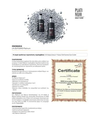 PLATI
NUM
DAILY CARE
ΟΝΟΜΑΣΊΑ	
LR ZEITGARD Platinum
Η σειρά προϊόντων περιποίησης περιλαμβάνει: Anti-Aging Κρέμα • Κρέμα Gel Express Eye Cooler
ΠΛΗΡΟΦΟΡΊΕΣ	
Η τέλεια προσεγμένη εμφάνιση δεν είναι πλέον μόνο υπόθεση των
γυναικών. Η σειρά Platinum περιλαμβάνει δραστικά προϊόντα που
συνδυάζονται με απλά βήματα περιποίησης. Είναι ένα αποκλειστι-
κό, αποτελεσματικό σετ περιποίησης για καθημερινή χρήση.
ΤΎΠΟΙ ΔΈΡΜΑΤΟΣ
Αποκλειστική φροντίδα για το ταλαιπωρημένο ανδρικό δέρμα - κα-
τάλληλο για κάθε τύπο επιδερμίδας.
ΔΡΆΣΗ
Το Platinum Matrix-em®
:
•	Είναι ένα συνθετικό πεπτίδιο
•	Βελτιώνει την ελαστικότητα
•	Διεγείρει τη σύνθεση κολλαγόνου I και II
•	Ενυδατώνει την επιδερμίδα
•	Μειώνει τις ρυτίδες
•	Έρευνες έχουν αποδείξει την αντιρυτιδική και ενυδατική του
δράση
ΠΙΣΤΟΠΟΊΗΣΗ
Στο „Platinum von Marcus Schenkenberg“ της LR Health 
Beauty Systems GmbH έχει απονεμηθεί πιστοποιητικό της BSB
καθώς προκρίθηκε στην 3η
θέση στην κατηγορία «Καινοτόμα καλ-
λυντικά προϊόντα» στα βραβεία καινοτομίας καλλυντικών και πρώ-
των υλών 2010 της BSB. Το πιστοποιητικό φέρει την υπογραφή
του Dr. Riedel (BSB).
ΠΡΟΤΕΡΉΜΑΤΑ
•	Αποτελεσματική φροντίδα αποκλειστικά για άνδρες
•	Απλή και γρήγορη εφαρμογή
•	Προϊόντα που καλύπτουν κάθε ανάγκη
•	Με Platinum Matrix-em®
 