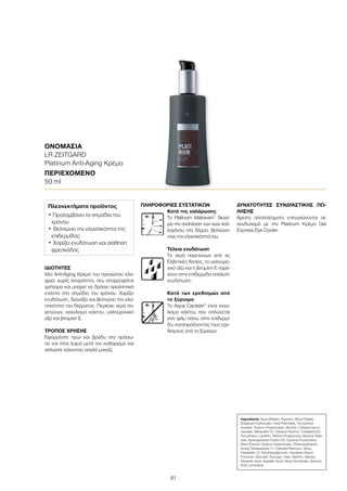 81
ΙΔΙΌΤΗΤΕΣ
Μια Anti-Aging Κρέμα του προσώπου ελα-
φριά, χωρίς λιπαρότητα, που απορροφάται
γρήγορα και μπορεί να δράσει προληπτικά
ενάντια στα σημάδια του χρόνου. Χαρίζει
ενυδάτωση, δροσίζει και βελτιώνει την ελα-
στικότητα του δέρματος. Περιέχει νερό πα-
γετώνων, εκχύλισμα κάκτου, υαλουρονικό
οξύ και βιταμίνη E.
ΤΡΌΠΟΣ ΧΡΉΣΗΣ
Εφαρμόστε πρωί και βράδυ στο πρόσω-
πο και στον λαιμό μετά τον καθαρισμό και
απλώστε κάνοντας απαλό μασάζ.
ΠΛΗΡΟΦΟΡΊΕΣ ΣΥΣΤΑΤΙΚΏΝ
Κατά της χαλάρωσης
Το Platinum Matrix-em®
διεγεί-
ρει την ανάπλαση των ινών κολ-
λαγόνου στο δέρμα, βελτιώνο-
ντας την ελαστικότητά του.
Τέλεια ενυδάτωση
Το νερό παγετώνων από τις
Ελβετικές Άλπεις, το υαλουρο-
νικό οξύ και η βιταμίνη E παρέ-
χουν στην επιδερμίδα απόλυτη
ενυδάτωση.
Κατά των ερεθισμών από
το ξύρισμα
Το Aqua Cacteen®
είναι εκχύ-
λισμα κάκτου που απλώνεται
σαν φιλμ πάνω στην επιδερμί-
δα, καταπραΰνοντας τους ερε-
θισμούς από το ξύρισμα.
ΔΥΝΑΤΌΤΗΤΕΣ ΣΥΝΔΥΑΣΤΙΚΉΣ ΠΏ-
ΛΗΣΗΣ
Άριστα αποτελέσματα επιτυγχάνονται σε
συνδυασμό με την Platinum Κρέμα Gel
Express Eye Cooler.
ΟΝΟΜΑΣΊΑ	
LR ZEITGARD
Platinum Anti-Aging Κρέμα
ΠΕΡΙΕΧΌΜΕΝΟ	
50 ml
Ingredients Aqua (Water), Glycerin, Decyl Oleate,
Dicaprylyl Carbonate, Cetyl Palmitate, Tocopheryl
Acetate, Sodium Polyacrylate, Alcohol, Cetearyl Isono-
nanoate, Beheneth-10, Cetearyl Alcohol, Ceteareth-20,
Tocopherol, Lecithin, Parfum (Fragrance), Glyceryl Stea-
rate, Hydrogenated Castor Oil, Optunia Ficus-Indica
Stem Extract, Sodium Hyaluronate, Phenoxyethanol,
Acetyl Tetrapeptide-17, Colloidal Platinum, Silica,
Ceteareth-12, Ethylhexylglycerin, Hexylene Glycol,
Fructose, Glucose, Sucrose, Urea, Dextrin, Alanine,
Glutamic Acid, Aspartic Acid, Hexyl Nicotinate, Benzoic
Acid, Limonene
Πλεονεκτήματα προϊόντος
• Προλαμβάνει τα σημάδια του
χρόνου
•	Βελτιώνει την ελαστικότητα της
επιδερμίδας
•	Χαρίζει ενυδάτωση και αίσθηση
φρεσκάδας
 