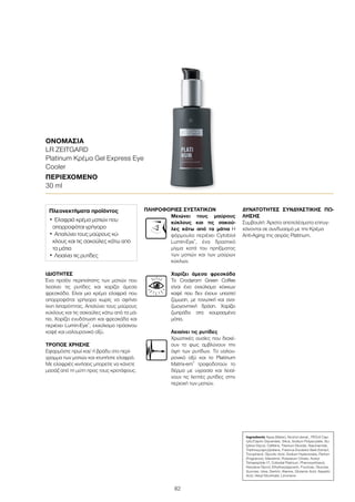 82
ΙΔΙΌΤΗΤΕΣ
Ένα προϊόν περιποίησης των ματιών που
λειαίνει τις ρυτίδες και χαρίζει άμεσα
φρεσκάδα. Είναι μια κρέμα ελαφριά που
απορροφάται γρήγορα χωρίς να αφήνει
ίχνη λιπαρότητας. Απαλύνει τους μαύρους
κύκλους και τις σακούλες κάτω από τα μά-
τια. Χαρίζει ενυδάτωση και φρεσκάδα και
περιέχει Lumin-Eye®
, εκχύλισμα πράσινου
καφέ και υαλουρονικό οξύ.
ΤΡΌΠΟΣ ΧΡΉΣΗΣ
Εφαρμόστε πρωί και/ ή βράδυ στο περί-
γραμμα των ματιών και χτυπήστε ελαφρά.
Με ελαφριές κινήσεις μπορείτε να κάνετε
μασάζ από τη μύτη προς τους κροτάφους.
ΠΛΗΡΟΦΟΡΊΕΣ ΣΥΣΤΑΤΙΚΏΝ
Μειώνει τους μαύρους
κύκλους και τις σακού-
λες κάτω από τα μάτια Η
φόρμουλα περιέχει Cytobiol
Lumin-Eye®
, ένα δραστικό
μίγμα κατά του πρηξίματος
των ματιών και των μαύρων
κύκλων.
Χαρίζει άμεσα φρεσκάδα
Το Crodarom Green Coffee
είναι ένα εκχύλισμα κόκκων
καφέ που δεν έχουν υποστεί
ζύμωση, με τονωτική και ανα-
ζωογονητική δράση. Χαρίζει
ζωηράδα στα κουρασμένα
μάτια.
Λειαίνει τις ρυτίδες
Χρωστικές ουσίες που διαχέ-
ουν το φως αμβλύνουν την
όψη των ρυτίδων. Το υαλου-
ρονικό οξύ και το Platinum
Matrix-em®
τροφοδοτούν το
δέρμα με υγρασία και λειαί-
νουν τις λεπτές ρυτίδες στην
περιοχή των ματιών.
ΔΥΝΑΤΌΤΗΤΕΣ ΣΥΝΔΥΑΣΤΙΚΉΣ ΠΏ-
ΛΗΣΗΣ
Συμβουλή: Άριστα αποτελέσματα επιτυγ-
χάνονται σε συνδυασμό με την Κρέμα
Anti-Aging της σειράς Platinum.
ΟΝΟΜΑΣΊΑ	
LR ZEITGARD
Platinum Κρέμα Gel Express Eye
Cooler
ΠΕΡΙΕΧΌΜΕΝΟ	
30 ml
Ingredients Aqua (Water), Alcohol denat., PEG-6 Cap-
rylic/Capric Glycerides, Silica, Sodium Polyacrylate, Bu-
tylene Glycol, Caffeine, Titanium Dioxide, Niacinamide,
Triethoxycaprylylsilane, Fraxinus Excelsior Bark Extract,
Tocopherol, Glycolic Acid, Sodium Hyaluronate, Parfum
(Fragrance), Silanetriol, Potassium Citrate, Acetyl
Tetrapeptide-17, Colloidal Platinum, Phenoxyethanol,
Hexylene Glycol, Ethylhexylglycerin, Fructose, Glucose,
Sucrose, Urea, Dextrin, Alanine, Glutamic Acid, Aspartic
Acid, Hexyl Nicotinate, Limonene
Πλεονεκτήματα προϊόντος
•	Ελαφριά κρέμα ματιών που
απορροφάται γρήγορα
•	Απαλύνει τους μαύρους κύ-
κλους και τις σακούλες κάτω από
τα μάτια
•	Λειαίνει τις ρυτίδες
 