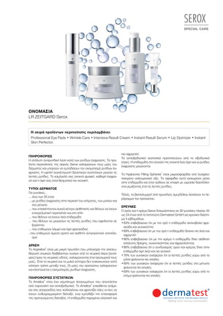 SEROX
SPECIAL CARE
ΟΝΟΜΑΣΊΑ	
LR ZEITGARD Serox
ΠΛΗΡΟΦΟΡΊΕΣ	
Η απόλυτη αντιρυτιδική λύση κατά των ρυτίδων έκφρασης. Τα προ-
ϊόντα περιποίησης της σειράς Serox χαλαρώνουν τους μύες του
δέρματος και μπορούν να εμποδίσουν τον σχηματισμό ρυτίδων έκ-
φρασης. Η υψηλή συγκέντρωση δραστικών συστατικών μειώνει τις
λεπτές ρυτίδες. Το χαμόγελό σας αποκτά φυσική, καθαρή έκφρα-
ση και η όψη σας είναι θεαματικά πιο νεανική.
ΤΎΠΟΙ ΔΈΡΜΑΤΟΣ
Για γυναίκες…
… άνω των 35 ετών
… με ρυτίδες έκφρασης στην περιοχή του στόματος, των ματιών και
στο μέτωπο
… που επισκέπτονται συχνά κέντρο αισθητικής και θέλουν να έχουν
επαγγελματική περιποίηση και στο σπίτι
… που θέλουν να έχουν λεία επιδερμίδα
… που θέλουν να μειώσουν τις λεπτές ρυτίδες που οφείλονται σε
ξηρότητα
… που επιθυμούν λάμψη και όψη φρεσκάδας
..που επιθυμούν άμεσα ορατό και αισθητό αντιγηραντικό αποτέλε-
σμα
ΔΡΆΣΗ
Το Argireline®
είναι μια μικρή πρωτεΐνη που μπλοκάρει την απελευ-
θέρωση χημικών διαβιβαστών ουσιών από τα νευρικά άκρα (συνά-
ψεις) προς τις νευρικές οδούς, χαλαρώνοντας έτσι προσωρινά τους
μύες. Έτσι τα νευρικά και τα μυϊκά κύτταρα δεν επικοινωνούν κατά
κάποιον τρόπο μεταξύ τους. Οι μύες του προσώπου χαλαρώνουν
και ελαττώνεται ο σχηματισμός ρυτίδων έκφρασης.
ΠΛΗΡΟΦΟΡΊΕΣ ΣΥΣΤΑΤΙΚΏΝ
Το Ameliox®
είναι ένα σύμπλεγμα λιποσωμάτων που αποτελείται
από καρνοσίνη και αντιοξειδωτικά. Το Ameliox®
επικάθεται ανάμε-
σα στις σπειροειδείς ίνες κολλαγόνου και φροντίζει όλες οι ίνες να
έχουν ευθυγραμμισμένη διάταξη, ενώ εμποδίζει την επαναφορά
της προηγούμενης διάταξης. Η επιδερμίδα παραμένει ελαστική και
πιο σφριγηλή.
Τα αντιοξειδωτικά συστατικά προστατεύουν από το οξειδωτικό
στρες. Η επιδερμίδα στο σύνολό της αποκτά λεία όψη και οι ρυτίδες
έκφρασης μειώνονται.
Τα Hyaluronic Filling Spheres®
είναι μικροσφαιρίδια από λυοφιλο-
ποιημένο υαλουρονικό οξύ. Τα σφαιρίδια αυτά εισχωρούν μέσα
στην επιδερμίδα και όταν έρθουν σε επαφή με υγρασία διαστέλλο-
νται γεμίζοντας έτσι τις λεπτές ρυτίδες.
Τέλος, τα βιοπολυμερή από πρωτεΐνες αμυγδάλου λειαίνουν το πε-
ρίγραμμα του προσώπου.
ΈΡΕΥΝΕΣ
Ο ορός και η κρέμα Serox δοκιμάστηκαν σε 30 γυναίκες ηλικίας 45
ως 54 ετών από το Ινστιτούτο Dermatest GmbH για χρονικό διάστη-
μα 4 εβδομάδων.
•	93% επιβεβαιώνει ότι με τον ορό η επιδερμίδα ακτινοβολεί φρε-
σκάδα και νεανικότητα
•	89% επιβεβαιώνει ότι με τον ορό η επιδερμίδα δείχνει πιο λεία και
σφριγηλή
•	86% επιβεβαιώνει ότι με την κρέμα η επιδερμίδα δίνει αίσθηση
απόλυτης θρέψης, συνεκτικότητας και σφριγηλότητας
•	86% επιβεβαιώνει ότι ο συνδυασμός ορού και κρέμας δίνει στην
επιδερμίδα όψη λεία και πιο νεανική
•	76% των γυναικών ανέφεραν ότι οι λεπτές ρυτίδες γύρω από τα
μάτια φαίνονται πιο απαλές
•	69% των γυναικών ανέφεραν ότι οι λεπτές ρυτίδες στο μέτωπο
φαίνονται πιο απαλές
•	69% των γυναικών ανέφεραν ότι οι λεπτές ρυτίδες γύρω από το
στόμα φαίνονται πιο απαλές
Η σειρά προϊόντων περιποίησης περιλαμβάνει:
Professional Eye Pads • Wrinkle Care • Intensive Result Cream • Instant Result Serum • Lip Opimizer • Instant
Skin Perfector
 