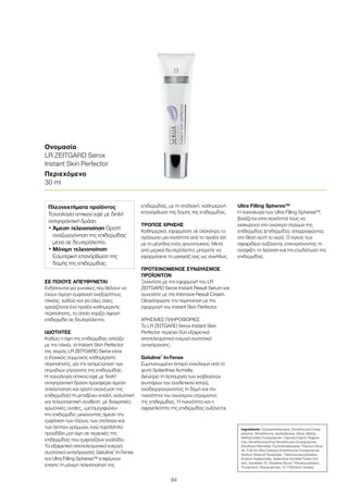 84
ΣΕ ΠΟΙΟΥΣ ΑΠΕΥΘΥΝΕΤΑΙ
Ενδείκνυται για γυναίκες που θέλουν να
έχουν άψογη εμφάνιση ανεξαρτήτως
ηλικίας, καθώς και για όλες όσες
χρειάζονται ένα προϊόν καθημερινής
περιποίησης, το οποίο χαρίζει άψογη
επιδερμίδα σε δευτερόλεπτα.
ΙΔΙΟΤΗΤΕΣ
Καθώς η όψη της επιδερμίδας αλλάζει
με την ηλικία, το Instant Skin Perfector
της σειράς LR ZEITGARD Serox είναι
ο ιδανικός σύμμαχος καθημερινής
περιποίησης, για την αντιμετώπιση των
σημαδιών γήρανσης της επιδερμίδας.
Η τεχνολογία οπτικού εφέ με διπλή
αντιγηραντική δράση προσφέρει άμεση
τελειοποίηση και ορατή ανανέωση της
επιδερμίδας! Η μεταξένια απαλή, καλυπτική
και τελειοποιητική σύνθεση, με διακριτικές
χρωστικές ουσίες, «μεταμορφώνει»
την επιδερμίδα, μειώνοντας άμεσα την
εμφάνιση των πόρων, των ατελειών και
των λεπτών γραμμών, ενώ παράλληλα
προσδίδει ματ όψη σε περιοχές της
επιδερμίδας που εμφανίζουν γυαλάδα.
Τα εξαιρετικά αποτελεσματικά ενεργά
συστατικά αντιγήρανσης Gatuline®
In-Tense
και Ultra Filling Spheres™ επιφέρουν
επίσης τη μόνιμη τελειοποίηση της
επιδερμίδας, με τη σταδιακή, καθημερινή
επανόρθωση της δομής της επιδερμίδας.
ΤΡΟΠΟΣ ΧΡΗΣΗΣ
Καθημερινά, εφαρμόστε σε ολόκληρο το
πρόσωπο μια ποσότητα από το προϊόν ίση
με το μέγεθος ενός φουντουκιού. Μετά
από μερικά δευτερόλεπτα, μπορείτε να
εφαρμόσετε το μακιγιάζ σας ως συνήθως.
ΠΡΟΤΕΙΝΟΜΕΝΟΣ ΣΥΝΔΥΑΣΜΟΣ
ΠΡΟΪΟΝΤΩΝ
Ξεκινήστε με την εφαρμογή του LR
ZEITGARD Serox Instant Result Serum και
συνεχίστε με την Intensive Result Cream.
Ολοκληρώστε την περιποίηση με την
εφαρμογή του Instant Skin Perfector.
ΧΡΗΣΙΜΕΣ ΠΛΗΡΟΦΟΡΙΕΣ
Το LR ZEITGARD Serox Instant Skin
Perfector περιέχει δύο εξαιρετικά
αποτελεσματικά ενεργά συστατικά
αντιγήρανσης:
Gatuline®
In-Tense
Συμπυκνωμένο λιπαρό εκχύλισμα από το
φυτό Spilanthes Acmella.
Διεγείρει τη λειτουργία των ινοβλαστών
(κυττάρων του συνθετικού ιστού),
αναδιοργανώνοντας τη δομή και την
πυκνότητα του ανώτερου στρώματος
της επιδερμίδας. Η πυκνότητα και η
σφριγηλότητα της επιδερμίδας αυξάνεται.
Ultra Filling Spheres™
Η τεχνολογία των Ultra Filling Spheres™,
βασίζεται στην ικανότητά τους να
εισχωρούν στο ανώτερο στρώμα της
επιδερμίδας (επιδερμίδα), απορροφώντας
στη θέση αυτή το νερό. Ο όγκος των
σφαιριδίων αυξάνεται, επιτυγχάνοντας τη
σύσφιξη, τη λείανση και την ενυδάτωση της
επιδερμίδας.
Ονομασία
LR ZEITGARD Serox
Instant Skin Perfector
Περιεχόμενο
30 ml
Ingredients Cyclopentasiloxane, Dimethicone Cross-
polymer, Dimethicone, Isododecane, Silica, Methyl
Methacrylate Crosspolymer, Caprylic/Capric Triglyce-
ride, Dimethicone/Vinyl Dimethicone Crosspolymer,
Ethylhexyl Palmitate, Cyclotetrasiloxane, Titanium Dioxi-
de, C30-45 Alkyl Cetearyl Dimethicone Crosspolymer,
Sodium Stearoyl Glutamate, Triethoxycaprylylsilane,
Sodium Hyaluronate, Spilanthes Acmella Flower Ext-
ract, Isoceteth-10, Butylene Glycol, Trihydroxystearin,
Tocopherol, Glucomannan, CI 77491(Iron Oxides)
Πλεονεκτήματα προϊόντος
Τεχνολογία οπτικού εφέ με διπλή
αντιγηραντική δράση
• Άμεση τελειοποίηση Ορατή
αναζωογόνηση της επιδερμίδας
μέσα σε δευτερόλεπτα.
• Μόνιμη τελειοποίηση
Εσωτερική επανόρθωση της
δομής της επιδερμίδας.
 