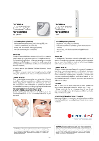 85
Πλεονεκτήματα προϊόντος
•	Επαγγελματικά επιθέματα ματιών που φέρνουν το
ινστιτούτο αισθητικής στο σπίτι σας
•	Δίνει όψη πιο λεία στις ρυτίδες έκφρασης
•	Από λυοφιλοποιημένο κολλαγόνο
Πλεονεκτήματα προϊόντος
•	Δρα κατά των ρυτίδων έκφρασης
•	Περιέχει δραστικά συστατικά υψηλής αποτελεσματι-
κότητας
•	Αποδεδειγμένη αποτελεσματικότητα (Dermatest
GmbH)
ΙΔΙΌΤΗΤΕΣ
Το Serox Wrinkle Care μειώνει τις λεπτές ρυτίδες και τις ρυτίδες έκ-
φρασης. Σχηματίζει ένα σταθεροποιητικό φιλμ που δίνει στην επιδερ-
μίδα πιο σφιχτή όψη. Κατάλληλο ειδικά για τις λεπτές ρυτίδες γύρω
από το στόμα, τα μάτια και στο μέτωπο.
ΤΡΌΠΟΣ ΧΡΉΣΗΣ
Ο δοσομετρικός μηχανισμός εξασφαλίζει τη στοχευμένη εφαρμογή
μιας δόσης στις αντίστοιχες περιοχές της επιδερμίδας. Εφαρμόστε
πρωί και βράδυ μια σταγόνα του εντατικού συμπυκνωμένου διαλύ-
ματος Wrinkle Care απευθείας πάνω στις λεπτές ρυτίδες πριν από
το προϊόν καθημερινής περιποίησης και χτυπήστε ελαφρά. Αν χρει-
αστεί, εφαρμόστε πρόσθετη δόση στις αντίστοιχες περιοχές κατά τη
διάρκεια της ημέρας.
ΈΡΕΥΝΕΣ
Ήδη 30 λεπτά μετά την πρώτη εφαρμογή του Serox Wrinkle Care
παρατηρήθηκε μείωση του βάθους των ρυτίδων κατά 27,34%.*
*	 Δοκιμή του Wrinkle Filler σε 5 γυναίκες ηλικίας 40 έως 50 ετών
από το Ινστιτούτο Dermatest GmbH για χρονικό διάστημα 4 εβδο-
μάδων τον Ιούνιο του 2009.
ΔΥΝΑΤΌΤΗΤΕΣ ΣΥΝΔΥΑΣΤΙΚΉΣ ΠΏΛΗΣΗΣ
Άριστα αποτελέσματα επιτυγχάνονται σε συνδυασμό με την Κρέμα
Intensive Result Cream και τον Ορό Instant Result Serum της σει-
ράς Serox.
ΙΔΙΌΤΗΤΕΣ
ΤαεπαγγελματικάPadsMατιώνείναιένακαινοτόμοπροϊόναντιγηρα-
ντικής περιποίησης που φέρνει το ινστιτούτο αισθητικής στο σπίτι σας.
Τα μόρια κολλαγόνου βοηθούν το δέρμα να δεσμεύσει την υγρασία,
ενώφυσικάπεπτίδιαδιεγείρουντηναναγέννησήτου. Έτσιμειώνονται
οιλεπτέςρυτίδεςπουοφείλονταισεαφυδάτωσηκαιαντιμετωπίζονται
οι ρυτίδες έκφρασης.
Με ενεργό διάλυμα από Argireline®
, Gatuline Expression®
και υα-
λουρονικό οξύ.
Τα επιθέματα ματιών αποτελούνται από λυοφιλοποιημένο καθαρό
κολλαγόνο. Εμποτίζονται στο διάλυμα για την ενεργοποίησή τους.
ΤΡΌΠΟΣ ΧΡΉΣΗΣ
Πιέστε το υγρό διάλυμα για να περάσει στον θάλαμο του επιθέματος
και ανοίξτε τη διπλή συσκευασία όταν τα επιθέματα έχουν εμποτιστεί
πλήρως. Εφαρμόστε τα επιθέματα από τη λεία πλευρά τους πάνω
στην επιδερμίδα των ματιών και αφήστε να δράσουν για 15 λεπτά.
Μετά την εφαρμογή η επιδερμίδα αποκτά όψη φρέσκια και περιποιη-
μένη. Χρησιμοποιήστε τα επιθέματα κάθε εβδομάδα.
ΔΥΝΑΤΌΤΗΤΕΣ ΣΥΝΔΥΑΣΤΙΚΉΣ ΠΏΛΗΣΗΣ
Άριστα αποτελέσματα επιτυγχάνονται σε συνδυασμό με την
Intensive Result Cream και τον Oρό Instant Result Serum της σει-
ράς Serox.
Ingredients Aqua (Water), Glycerin, Dimethyl Isosorbide, Sodium Lactate, Acetyl
Hexapeptide-8, Acmella Oleracea Extract, Sodium Hyaluronate, Alcohol, Caprylyl Gly-
col, Phenoxyethanol, Ethylhexylglycerin Ingredients Collagen Pads: Collagen, Rayon,
Paraffin, Hydrogenated Rosin, Hydrogenated Polyisobutene, PPG-15 Stearyl Ether,
PEG-40 Sorbitan Peroleate
Ingredients Aqua (Water), Glycerin, Alcohol denat., Silica, Sodium Polystyrene Sul-
fonate, CI 77891 (Titanium Dioxide), Sorghum Bicolor Stalk Juice, Acrylates/C10-30
Alkyl Acrylate Crosspolymer, Acmella Oleracea Extract, Acrylates Copolymer, Caprylyl
Glycol, Polyimide-1, Acetyl Hexapeptide-8, Parfum (Fragrance), Sodium Hyaluronate,
VP/Polycarbamyl Polyglycol Ester, Hydrolyzed Sesam Protein PG-Propyl Methylsi-
lanediol, CI 77491 (Iron Oxides), Sodium Hydroxide, Sodium Benzoate, Potassium
Sorbate, Phenoxyethanol, Ethylhexylglycerin
ΟΝΟΜΑΣΊΑ	
LR ZEITGARD Serox
Professional Eye Pads
ΠΕΡΙΕΧΌΜΕΝΟ	
4 x 2 Pads
ΟΝΟΜΑΣΊΑ	
LR ZEITGARD Serox
Wrinkle Care
ΠΕΡΙΕΧΌΜΕΝΟ	
15 ml
 