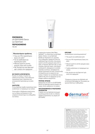 87
ΟΝΟΜΑΣΙΑ	
LR ZEITGARD Serox
Lip Optimizer
ΠΕΡΙΕΧΟΜΕΝΟ	
15 ml
ΣΕ ΠΟΙΟΥΣ ΑΠΕΥΘΥΝΕΤΑΙ
Για όλες τις ηλικίες. Η χρήση του
ενδείκνυται για όλους, όσοι επιθυμούν
περισσότερο όγκο, περιποίηση και
αντιγηραντική προστασία για τα χείλη
τους.
ΙΔΙΟΤΗΤΕΣ
Το Lip Optimizer χαρίζει περισσότερο όγκο
και βελτιώνει το περίγραμμα των χειλιών.
Υποστηρίζει τη διαδικασία αναγέννησης
των κυττάρων και διογκώνει τα ήδη
υπάρχοντα λιποκύτταρα της επιδερμίδας
των χειλιών.
Η φόρμουλα περιέχει Ultra Filling
SpheresTM
, τα οποία έχουν αντιρυτιδική
δράση. Επίσης, το Lip Optimizer
βοηθά στη διατήρηση της υγρασίας
στην επιδερμίδα, χαρίζοντας όγκο και
αισθησιακή όψη στα χείλη, ενώ μειώνει
ορατά τις λεπτές γραμμές γύρω από τα
χείλη. Η πλούσια, θρεπτική υφή, με κερί
ηλίανθου, βούτυρο καριτέ, κερί acacia
και βιταμίνη Ε, εξισορροπεί το επίπεδο
υγρασίας και λίπους, προσφέροντας
φυσική προστασία στα χείλη. Αντιμετωπίζει
την ξηρότητα και την τραχύτητα των
χειλιών. Η δράση του Lip Optimizer γίνεται
αισθητή ήδη από την εφαρμογή με ένα
ελαφρύ αίσθημα γαργαλητού.
ΤΡΟΠΟΣ ΧΡΗΣΗΣ
Εφαρμόστε στα χείλη το LR ZEITGARD
Serox Lip Optimizer αρκετές φορές την
ημέρα, όποτε αισθάνεστε την ανάγκη.
ΠΡΟΤΕΙΝΟΜΕΝΟΣ ΣΥΝΔΥΑΣΜΟΣ
ΠΡΟΪΟΝΤΩΝ
Η δράση του Lip Optimizer λειτουργεί
συμπληρωματικά σε όλα τα υπόλοιπα
προϊόντα περιποίησης της σειράς LR
ZEITGARD.
ΕΡΕΥΝΕΣ
Αποδεδειγμένη αποτελεσματικότητα!*
•	 Πιο γεμάτα και αισθησιακά χείλη
•	Έως και 15% περισσότερος όγκος στα
χείλη
•	Μειώνει ορατά τις λεπτές γραμμές γύρω
από τα χείλη
•	Τονίζει και βελτιώνει το περίγραμμα των
χειλιών
•	Με πλούσια και πολύ θρεπτική υφή,
απλή στην εφαρμογή
*Σύμφωνα με έρευνα που διεξήχθη από
το Ινστιτούτο Dermatest σε 10 γυναίκες για
χρονικό διάστημα 4 εβδομάδων.
Ingredients Butyrospermun Parkii (Shea) Butter, Aqua
(Water), Dicaprylyl Carbonate, Glycerin, Ethylhexyl
Palmitate, Hydrogenated Vegetable Oil, Jojoba Esters,
Helianthus Annuus (Sunflower) Seed Wax, Glycol,
Isohexadecane, Hydroxyethyl Acrylate/Sodium Acryloyl-
dimethyl Taurate Copolymer, Menthyl Lactate, Squalane,
Propylene Glycol, Tocopheryl Acetate, Acacia Decurrens
Flower Wax, Magnesium Sulfate, Magnesium Stearate,
Sodium Acrylate/Sodium Acryloyldimethyl Taurate
Copolymer, Polyisobutene, Hydroxymethoxyphenyl Pro-
pylmethylmethoxybenzofuran, Polyglycerin-3, Polysorbate
60, Sodium Hyaluronate, Ethylene/Propylene/Styrene
Copolymer, Menthol, Tripeptide-1, Glucomannan, methyl
Diisopropyl Propionamide, Butylene/Ethylene/Styrene
Copolymer, Trihydroxystearin, Sorbitan Oleate, Caprylyl/
Capryl Glucoside, Xanthan Gum, Phenoxyethanol
Πλεονεκτήματα προϊόντος
• Έως και 15% περισσότερος
όγκος στα χείλη*
• Για πιο αισθησιακά και
περιποιημένα χείλη
• Μειώνει ορατά τις λεπτές
γραμμές γύρω από τα χείλη
• Με πλούσια και πολύ θρεπτική
υφή, εύκολο στην εφαρμογή
 