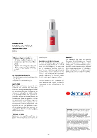 88
ΣΕ ΠΟΙΟΥΣ ΑΠΕΥΘΥΝΕΤΑΙ
•	Κατάλληλο για γυναίκες και άνδρες άνω
των 20 ετών
•	Για ξηρό και/ή απαιτητικό δέρμα
ΙΔΙΌΤΗΤΕΣ
Ένα προϊόν αντιγήρανσης που βοηθά στην
ανανέωση των κυττάρων της επιδερμίδας
χαρίζοντάς της εντατική ενυδατική φροντίδα
και περισσότερη ζωντάνια. Αναζωογονεί και
τονώνει την επιδερμίδα με διπλό αποτέλε-
σμα: φρεσκάδα και λεία όψη χάρη στο υα-
λουρονικό οξύ και στα πεπτίδια βρώμης. Η
λεπτόρρευστη Kρέμα απορροφάται γρήγορα
και προσφέρει έντονη ενυδάτωση χάρη στο
υαλουρονικό οξύ, τα εκχυλίσματα φυκιών και
ένα μίγμα από 7 εκχυλίσματα βοτάνων. Είναι
κατάλληλη για κάθε τύπο δέρματος που χρει-
άζεται περισσότερη ζωντάνια, ενέργεια και
σφριγηλότητα. Ιδανική να την έχετε μαζί σας
όταν είστε καθ’ οδόν.
ΤΡΌΠΟΣ ΧΡΉΣΗΣ
Εφαρμόστε την κρέμα PowerLift πρωί και
βράδυ απλώνοντάς την σε όλο το πρόσωπο
ταμποναριστά.
ΠΛΗΡΟΦΟΡΊΕΣ ΣΥΣΤΑΤΙΚΏΝ
Η ταχεία διπλή δράση προσφέρει ανόρθω-
ση σε συνδυασμό με απόλυτη ενυδάτωση
χάρη στο υαλουρονικό οξύ, το Reductine®
και τα εκχυλίσματα βοτάνων καθώς και
αντιγηραντικό αποτέλεσμα χάρη στην ενερ-
γοποίηση της φυσικής ανάπλασης του δέρ-
ματος με τα συστατικά της Reductine, τοκο-
φερόλη, Lipodermol®
με βιταμίνες A και E,
λεκιθίνη και απαραίτητα φυσικά λιπίδια.
Το υαλουρονικό οξύ είναι ένα ισχυρό δρα-
στικό συστατικό που τονώνει το δέρμα και
προστατεύει τις ίνες κολλαγόνου και ελα-
στίνης.
ΈΡΕΥΝΕΣ
Τον Οκτώβριο του 2007 το Ινστιτούτο
Dermatest GmbH δοκίμασε την PowerLift
σε 30 γυναίκες ηλικίας 34-45 ετών. Από την
επεξεργασία των ερωτηματολογίων προέκυ-
ψε ότι η μεγάλη πλειονότητα των γυναικών
(83%) διαπίστωσε σύσφιξη της επιδερμίδας,
όπως επίσης μείωση της όψης των ρυτίδων
(80%), αναζωογόνηση και ζωντάνια (70%).
ΟΝΟΜΑΣΊΑ	
LR ZEITGARD PowerLift
ΠΕΡΙΕΧΌΜΕΝΟ	
30 ml
Ingredients Aqua (Water), Propylene Glycol, Ethylhexyl
Stearate, Butyrospermum Parkii (Shea) Butter, Decyl
Oleate, Cetearyl Alcohol, Glycerin, Neopentyl Glycol
Diheptanoate, Butylene Glycol, Hydroxyethyl Urea,
Dimethicone, Isopropyl Palmitate, Sodium Stearoyl
Glutamate, Phenoxyethanol, Tocopheryl Acetate,
Ammonium Lactate, Sodium Polyacrylate, Sorbitol, He-
xylene Glycol, Carbomer, Parfum (Fragrance), Humulus
Lupulus (Hops) Cone Extract, Saccharide Hydrolysate,
Fructose, Glucose, Sodium Hydroxide, Hydrolyzed Oat
Protein, Valeriana Officinalis Rhizome/ Root Extract,
Sodium Hyaluronate, Disodium EDTA, Ethylhexylgly-
cerin, Laminaria Digitata Extract, Urea, Foeniculum
Vulgare (Fennel) Fruit Extract, Melissa Officinalis Leaf
Extract, Sodium Benzoate, Viscum Album (Mistletoe)
Extract, Dextrin, Chamomilla Recutita (Matricaria)
Flower Extract, Sucrose, Achillea Millefolium Extract,
Hexyl Nicotinate, Glutamic Acid, Aspartic Acid, Alanine,
Potassium Sorbate, Citric Acid
Πλεονεκτήματα προϊόντος
•	Εντατική ενυδατική φροντίδα για
περισσότερη ζωντάνια της επιδερ-
μίδας
•	Βοηθά στην κυτταρική ανάπλαση
•	Αμβλύνει τις γραμμές και λεπτές
ρυτίδες
 