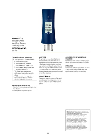89
ΣΕ ΠΟΙΟΥΣ ΑΠΕΥΘΥΝΕΤΑΙ
•	Κατάλληλο για γυναίκες και άνδρες άνω
των 20 ετών
•	Για ξηρό και/ή απαιτητικό δέρμα
ΙΔΙΌΤΗΤΕΣ
Το υψηλής ποιότητας έλαιο Jojoba εφο-
διάζει την επιδερμίδα με ενυδάτωση και
φροντίζει για ένα φρέσκο, λαμπερό δέρμα.
Η Σχιζάνδρα ή αλλιώς Κινέζικη Μανόλια
περιποιείται την επιδερμίδα και βοηθά στην
ανάπλασή της κατά τη διάρκεια της νύχτας.
Οι δοκιμασμένες ZEITGARD Ultra Filling
Spheres φροντίζουν για μια αποτελεσματική
αντιρυτιδική θεραπεία.
ΤΡΌΠΟΣ ΧΡΉΣΗΣ
Εφαρμόστε αρκετή ποσότητα δυο φορές
την εβδομάδα πριν το βραδινό ύπνο και
αφήστε να δράσει κατά τη διάρκεια της
νύχτας.
ΔΥΝΑΤΌΤΗΤΕΣ ΣΥΝΔΥΑΣΤΙΚΉΣ
ΠΏΛΗΣΗΣ
Η Μάσκα είναι το τέλειο συμπλήρωμα για
όλα τα προϊόντα περιποίησης ZEITGARD.
ΣΥΜΒΟΥΛΗ
Εφαρμόστε 20 λεπτά πριν πέσετε για ύπνο
– με αυτό τον τρόπο αποφεύγετε τους
ενοχλητικούς λεκέδες στα σεντόνια.
ΟΝΟΜΑΣΊΑ	
LR ZEITGARD
Anti-Age System
Sleeping Mask
ΠΕΡΙΕΧΌΜΕΝΟ	
50 ml
Ingredients Aqua (Water), Glycerin, Butyrospermum
Parkii (Shea) Butter, Dimethicone, Simmondsia Chinen-
sis (Jojoba) Seed Oil, Dicaprylyl Ether,
Cetyl Alcohol, Glyceryl Stearate, Cetearyl Alcohol,
Jojoba Esters, Squalane, Isopropyl Palmitate,
Phenoxyethanol, Helianthus Annuus (Sunflower)
Seed Wax, PEG-75 Stearate, Tocopheryl Acetate,
Ethylhexyl Palmitate, Steareth-20, Ceteth-20,
Urea, Trehalose, Acrylates/C10-30 Alkyl Acrylate
Crosspolymer, Tocopherol, Xanthan Gum, Sodium
Hyaluronate, Parfum (Fragrance), Algin, Pullulan,
Saccharide Hydrolysate, Ethylhexylglycerin,
Maltodextrin, Pentylene Glycol, Serine, Acacia
Decurrens Flower Wax, Polyglycerin-3, Sodium
Hydroxide, Trihydroxystearin, Glyceryl Polyacrylate,
Disodium Phosphate, Caprylyl Glycol, Potassium,
Phosphate, Glucomannan, Linalool
Πλεονεκτήματα προϊόντος
• Ένα προϊόν – 3 τρόποι δράσης
	 1. έντονη ενυδάτωση
	 2. υποστήριξη της φυσικής
ανάπλασης της επιδερμίδας
	 3. αντιρυτιδικό αποτέλεσμα για
νεανική επιδερμίδα
• Το τέλειο συμπλήρωμα για
καθημερινή φροντίδα σε κάθε
ηλικία
• Απλή και χαλαρωτική δράση
κατά τη διάρκεια της νύχτας
 