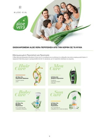 9
ΟΛΟΚΛΗΡΩΜΕΝΗ ALOE VERA ΠΕΡΙΠΟΙΗΣΗ ΑΠΟ ΤΗΝ ΚΟΡΦΗ ΩΣ ΤΑ ΝΥΧΙΑ
	Hair
Care
LR Aloe Via
Περιποίηση Μαλλιών
Για απαλά, λαμπερά
μαλλιά
	Men
Care
LR Aloe Via
Ανδρική Περιποίηση
Για φρέσκια,
περιποιημένη ανδρική
επιδερμίδα
	Sun
Care	
	Baby
Care
Εξατομικευμένη Περιποίηση και Προστασία
Η Aloe Vera είναι πραγματικά πολυτάλαντη. Εκτός από το να αναδομεί και να ενυδατώνει την επιδερμίδα, έχει επίσης αντιφλεγμονώδη δράση. Η
χαρισματική Aloe Vera μπορεί να χρησιμοποιηθεί από όλη την οικογένεια, για την περιποίηση ολόκληρου του σώματος.
LR Aloe Via
Βρεφική
Περιποίηση
Για την απαλή φροντίδα
της βρεφικής επιδερμίδας
LR Aloe Via
Αντηλιακή
Περιποίηση
Για την προστασία της
επιδερμίδας από την ηλιακή ακτινοβολία
 
