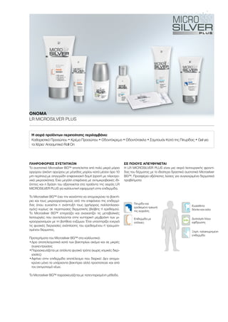 Eπιδερμίδα με
ατέλειες
Ευαίσθητα
δόντια και ούλα
Πιτυρίδα και
ερεθισμένο τριχωτό
της κεφαλής
Ξηρή, ταλαιπωρημένη
επιδερμίδα
Δυσοσμία λόγω
εφίδρωσης
ΠΛΗΡΟΦΟΡΙΕΣ ΣΥΣΤΑΤΙΚΩΝ
Το συστατικό Microsilver BG™ αποτελείται από πολύ μικρά μόρια
αργύρου (σκόνη αργύρου με μέγεθος μορίου κατά μέσον όρο 10
μm περίπου) με σπογγώδη επιφανειακή δομή (ορατή με ηλεκτρο-
νικό μικροσκόπιο). Έχει μεγάλη επιφάνεια με αντιμικροβιακές ιδι-
ότητες και η δράση του αξιοποιείται στα προϊόντα της σειράς LR
MICROSILVER PLUS για καλλυντική εφαρμογή στην επιδερμίδα.
Το Microsilver BG™ έχει την ικανότητα να απομακρύνει τα βακτή-
ρια και τους μικροοργανισμούς από την επιφάνεια της επιδερμί-
δας όπου ευνοείται η ανάπτυξή τους (γρήγορος πολλαπλασια-
σμός) κυρίως σε περιπτώσεις δερματικής βλάβης ή ερεθισμού.
Το Microsilver BG™ επηρεάζει και αναχαιτίζει τις μεταβολικές
λειτουργίες που συντελούνται στην κυτταρική μεμβράνη των μι-
κροοργανισμών με τη βοήθεια ενζύμων. Έτσι υποστηρίζει ενεργά
τις φυσικές διεργασίες ανάπλασης του ερεθισμένου ή τραυματι-
σμένου δέρματος.
Προτερήματα του Microsilver BG™ στα καλλυντικά:
•	Δρα αποτελεσματικά κατά των βακτηρίων ακόμα και σε μικρές
συγκεντρώσεις
•	Παρασκευάζεται με απόλυτα φυσικό τρόπο (χωρίς χημικές διερ-
γασίες)
•	Αφήνει στην επιδερμίδα αποτέλεσμα που διαρκεί: Δεν απομα-
κρύνει μόνο τα υπάρχοντα βακτήρια αλλά προστατεύει και από
τον σχηματισμό νέων.
Το Microsilver BG™ παρασκευάζεται με πατενταρισμένη μέθοδο.
ΣΕ ΠΟΙΟΥΣ ΑΠΕΥΘΥΝΕΤΑΙ
Η LR MICROSILVER PLUS είναι μια σειρά λειτουργικής φροντί-
δας του δέρματος με το ιδιαίτερα δραστικό συστατικό Microsilver
BG™. Προσφέρει αξιόπιστες λύσεις για συγκεκριμένα δερματικά
προβλήματα:
ΟΝΟΜΑ	
LR MICROSILVER PLUS
Η σειρά προϊόντων περιποίησης περιλαμβάνει:
Καθαριστικό Προσώπου • Κρέμα Προσώπου • Οδοντόκρεμα • Οδοντότσιχλα • Σαμπουάν Κατά της Πιτυρίδας • Gel για
τα Χέρια · Αποσμητικό Roll On
 