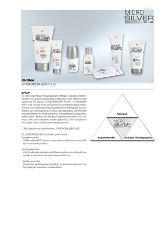 Άργυρος
Δεξπανθενόλη Ενώσεις Ψευδαργύρου
ΔΡΆΣΗ
Το ειδικό σύμπλεγμα από μικρομόρια καθαρού αργύρου, δεξπαν-
θενόλη και ενώσεις ψευδαργύρου βρίσκεται στον πυρήνα κάθε
προϊόντος της σειράς LR MICROSILVER PLUS*: Το Μicrosilver
BG™ είναι γνωστό για τις ρυθμιστικές και αντιβακτηριακές ιδιότη-
τές του, ενώ η δεξπανθενόλη περιποιείται την επιδερμίδα. Σε συν-
δυασμό με συγκεκριμένες ενώσεις ψευδαργύρου, απευθύνεται
στις απαιτήσεις του ταλαιπωρημένου και ερεθισμένου δέρματος.
Κάθε προϊόν περιέχει ένα επιπλέον δραστικό συστατικό που στο-
χεύει ειδικά στην εκάστοτε ανάγκη φροντίδας. Έτσι τα προϊόντα
της σειράς έχουν απόλυτη αποτελεσματικότητα.
*	 Με εξαίρεση την οδοντότσιχλα LR MICROSILVER PLUS.
Το LR MICROSILVER PLUS έχει τριπλή δράση:
•	Αντιβακτηριακή:
Το Μicrosilver BG™ μειώνει τα ανεπιθύμητα βακτήρια και εμποδί-
ζει τον σχηματισμό νέων
•	Εξισορροπητική:
Η δεξπανθενόλη (προβιταμίνη B5) καταπραΰνει την επιδερμίδα και
χαρίζει περισσότερη ελαστικότητα και απαλότητα
•	Αναζωογονητική:
Οι ενώσεις ψευδαργύρου στηρίζουν τη φυσική αναγέννηση του
δέρματος και ενισχύουν την επούλωση.
ΟΝΟΜΑ	
LR MICROSILVER PLUS
 