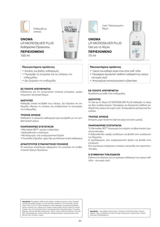 93
ΣΕ ΠΟΙΟΥΣ ΑΠΕΥΘΥΝΕΤΑΙ
Ενδείκνυται για την αντιμετώπιση ατελειών (σπυράκια, μαύρα
στίγματα) ή για λιπαρό δέρμα.
ΙΔΙΌΤΗΤΕΣ
Καθαρίζει απαλά και βαθιά τους πόρους. Δεν ξηραίνει την επι-
δερμίδα. Μειώνει τις ατέλειες και σταθεροποιεί τις λειτουργίες
της επιδερμίδας.
ΤΡΌΠΟΣ ΧΡΉΣΗΣ
Καθαρίστε το πρόσωπο καθημερινά πρωί και βράδυ με την αντι-
βακτηριακή κρέμα.
ΠΛΗΡΟΦΟΡΊΕΣ ΣΥΣΤΑΤΙΚΏΝ
•	Μicrosilver BG™: μειώνει τα βακτήρια
•	Δεξπανθενόλη: ενυδατώνει
•	Ψευδάργυρος: έχει αναζωογονητική δράση
•	Γλυκοσίδιο Καρύδας: φροντίζει για ιδιαίτερα απαλό καθαρισμό
ΔΥΝΑΤΌΤΗΤΕΣ ΣΥΝΔΥΑΣΤΙΚΉΣ ΠΏΛΗΣΗΣ
Για καλύτερο αποτέλεσμα εφαρμόστε στη συνέχεια την αντιβα-
κτηριακή Κρέμα Προσώπου.
Ingredients Aqua (Water), MIPA-Laureth Sulfate, Acrylates Copolymer, Sodium Sweetal-
mondamphoacetate, Disodium Cocoyl Glutamate, Panthenol, Coco-Glucoside, Glyceryl
Oleate, Silver, Zinc PCA, Parfum (Fragrance), Glycol Distearate, Cocamidopropyl Betaine,
Glycerin, Xanthan Gum, Salicylic Acid, Sodium Laureth Sulfate, PEG-35 Castor Oil, Sodium
Chloride, Citric Acid, Propylene Glycol, Hydrogenated Palm Glycerides Citrate, Tocopherol,
Bisabolol, Ascorbyl Palmitate, Niacinamide, Lecithin, Sodium Shale Oil Sulfonate, Cocamide
MEA, Ethylhexylglycerin, Sodium Hydroxide, Methylpropanediol, Caprylhydroxamic Acid,
Benzoic Acid, Limonene, Linalool
Πλεονεκτήματα προϊόντος
•	Απαλός και βαθύς καθαρισμός
•	Περιορίζει τα σπυράκια και τις ατέλειες της
επιδερμίδας
•	Δεν ξηραίνει την επιδερμίδα
ΟΝΟΜΑ	
LR MICROSILVER PLUS
Καθαριστικό Προσώπου
ΠΕΡΙΕΧΌΜΕΝΟ	
150 ml
Επιδερμίδα με
ατέλειες
ΣΕ ΠΟΙΟΥΣ ΑΠΕΥΘΥΝΕΤΑΙ
Κατάλληλο για κάθε τύπο επιδερμίδας.
ΙΔΙΌΤΗΤΕΣ
Το Gel για τα Χέρια LR MICROSILVER PLUS καθαρίζει τα χέρια
και δρα αντιβακτηριακά. Προσφέρει μια δροσιστική αίσθηση κα-
θαριότητας ακόμα και χωρίς νερό. Απορροφάται γρήγορα και δεν
κολλάει.
ΤΡΌΠΟΣ ΧΡΉΣΗΣ
Απλώστε μικρή ποσότητα Gel στα χέρια και κάντε μασάζ.
ΠΛΗΡΟΦΟΡΊΕΣ ΣΥΣΤΑΤΙΚΏΝ
Το Μicrosilver BGTM
δημιουργεί ένα αόρατο αντιβακτηριακό προ-
στατευτικό φιλμ.
Η δεξπανθενόλη χαρίζει ενυδάτωση και βοηθά στην αναδόμηση
του δέρματος.
Ο ψευδάργυρος έχει αναζωογονητική δράση και βοηθά στην
επούλωση.
Ένα σύμπλεγμα ανόργανων στοιχείων σχηματίζει ένα προστατευ-
τικό φιλμ.
Η ΣΥΜΒΟΥΛΉ ΤΩΝ ΕΙΔΙΚΏΝ
Ενδείκνυται ιδιαίτερα για τον γρήγορο καθαρισμό των χεριών καθ’
οδόν – και χωρίς νερό.
Ingredients	 Aqua (Water), Alcohol denat., Panthenol, Smithsonite Extract, Glycerin,
Allantoin, Silver, Acrylates/C10-30 Alkyl Acrylate Crosspolymer, Caprylyl Glycol, Sodium
Hydroxide, Ethylhexylglycerin
Πλεονεκτήματα προϊόντος
•	Υγιεινή και καθαρά χέρια όταν είστε καθ‘ οδόν
•	Προσφέρει δροσιστική αίσθηση καθαριότητας ακόμα
και χωρίς νερό
•	Απομακρύνει αποτελεσματικά τα βακτήρια
ΟΝΟΜΑ	
LR MICROSILVER PLUS
Gel για τα Χέρια
ΠΕΡΙΕΧΌΜΕΝΟ	
75 ml
Ξηρό, Ταλαιπωρημένο
δέρμα
 