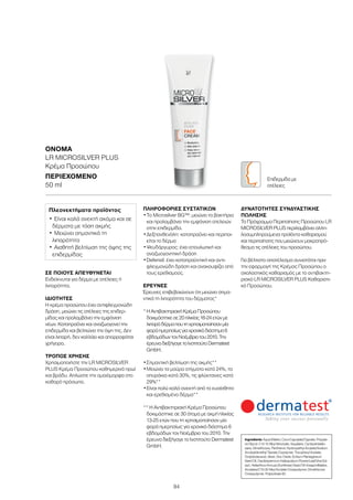 94
ΣΕ ΠΟΙΟΥΣ ΑΠΕΥΘΥΝΕΤΑΙ
Ενδείκνυται για δέρμα με ατέλειες ή
λιπαρότητα.
ΙΔΙΌΤΗΤΕΣ
Η κρέμα προσώπου έχει αντιφλεγμονώδη
δράση, μειώνει τις ατέλειες της επιδερ-
μίδας και προλαμβάνει την εμφάνιση
νέων. Καταπραΰνει και αναζωογονεί την
επιδερμίδα και βελτιώνει την όψη της. Δεν
είναι λιπαρή, δεν κολλάει και απορροφάται
γρήγορα.
ΤΡΌΠΟΣ ΧΡΉΣΗΣ
Χρησιμοποιήστε την LR MICROSILVER
PLUS Κρέμα Προσώπου καθημερινά πρωί
και βράδυ. Απλώστε την ομοιόμορφα στο
καθαρό πρόσωπο.
ΠΛΗΡΟΦΟΡΊΕΣ ΣΥΣΤΑΤΙΚΏΝ
•	Το Μicrosilver BG™: μειώνει τα βακτήρια
και προλαμβάνει την εμφάνιση ατελειών
στην επιδερμίδα.
•	Δεξπανθενόλη: καταπραΰνει και περιποι-
είται το δέρμα
•	Ψευδάργυρος: έχει επουλωτική και
αναζωογονητική δράση
•	Defensil: έχει καταπραϋντική και αντι-
φλεγμονώδη δράση και ανακουφίζει από
τους ερεθισμούς.
ΈΡΕΥΝΕΣ
Έρευνες επιβεβαιώνουν ότι μειώνει σημα-
ντικά τη λιπαρότητα του δέρματος*
*	ΗΑντιβακτηριακήΚρέμαΠροσώπου
δοκιμάστηκεσε20ηλικίας16-24ετώνμε
λιπαρόδέρμαπουτηχρησιμοποίησανμία
φοράημερησίωςγιαχρονικόδιάστημα6
εβδομάδωντονΝοέμβριοτου2010.Την
έρευναδιεξήγαγετοΙνστιτούτοDermatest
GmbH.
•	Σημαντική βελτίωση της ακμής**
•	Μειώνει τα μαύρα στίγματα κατά 24%, τα
σπυράκια κατά 30%, τις φλύκταινες κατά
29%**
•	Είναι πολύ καλά ανεκτή από το ευαίσθητο
και ερεθισμένο δέρμα**
** Η Αντιβακτηριακή Κρέμα Προσώπου
δοκιμάστηκε σε 30 άτομα με ακμή ηλικίας
13-25 ετών που τη χρησιμοποίησαν μία
φορά ημερησίως για χρονικό διάστημα 6
εβδομάδων τον Νοέμβριο του 2010. Την
έρευνα διεξήγαγε το Ινστιτούτο Dermatest
GmbH.
ΔΥΝΑΤΌΤΗΤΕΣ ΣΥΝΔΥΑΣΤΙΚΉΣ
ΠΏΛΗΣΗΣ
Το Πρόγραμμα Περιποίησης Προσώπου LR
MICROSILVER PLUS περιλαμβάνει αλλη-
λοσυμπληρούμενα προϊόντα καθαρισμού
και περιποίησης που μειώνουν μακροπρό-
θεσμα τις ατέλειες του προσώπου.
Για βέλτιστο αποτέλεσμα συνιστάται πριν
την εφαρμογή της Κρέμας Προσώπου ο
σχολαστικός καθαρισμός με το αντιβακτη-
ριακό LR MICROSILVER PLUS Kαθαριστι-
κό Προσώπου.
ΟΝΟΜΑ	
LR MICROSILVER PLUS
Κρέμα Προσώπου
ΠΕΡΙΕΧΌΜΕΝΟ	
50 ml
Πλεονεκτήματα προϊόντος
•	Είναι καλά ανεκτή ακόμα και σε
δέρματα με τάση ακμής
•	Μειώνει σημαντικά τη
λιπαρότητα
•	Αισθητή βελτίωση της όψης της
επιδερμίδας
Ingredients Aqua (Water), Coco-Caprylate/Caprate, Propyle-
ne Glycol, C12-15 Alkyl Benzoate, Squalane, Cyclopentasilo-
xane, Dimethicone, Panthenol, Hydroxyethyl Acrylate/Sodium
Acryloyldimethyl Taurate Copolymer, Tocopheryl Acetate,
Octyldodecanol, Silver, Zinc Oxide, Echium Plantagineum
Seed Oil, Cardiospermum Halicacabum Flower/Leaf/Vine Ext-
ract, Helianthus Annuus (Sunflower) Seed Oil Unsaponifiables,
Acrylates/C10-30 Alkyl Acrylate Crosspolymer, Dimethicone
Crosspolymer, Polysorbate 60
Επιδερμίδα με
ατέλειες
 