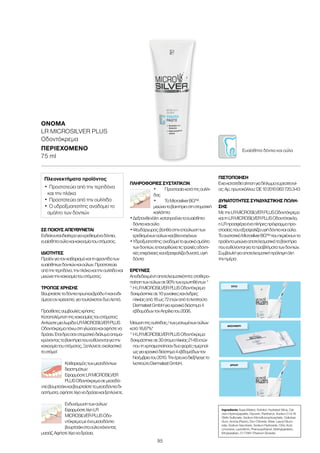 95
ΣΕ ΠΟΙΟΥΣ ΑΠΕΥΘΥΝΕΤΑΙ
Ενδείκνυταιιδιαίτεραγιαερεθισμέναδόντια,
ευαίσθηταούλακαικακοσμίατουστόματος.
ΙΔΙΌΤΗΤΕΣ
Προϊόνγιατονκαθαρισμόκαιτηφροντίδατων
ευαίσθητωνδοντιώνκαιούλων.Προστατεύει
απότηντερηδόνα,τηνπλάκακαιτηνουλίτιδακαι
μειώνειτηνκακοσμίατουστόματος.
ΤΡΌΠΟΣ ΧΡΉΣΗΣ
Βουρτσίστεταδόντιαπρωίκαιβράδυήκαιενδι-
άμεσαανχρειαστεί,γιατουλάχιστονδυολεπτά.
Πρόσθετεςσυμβουλέςχρήσης:
Καταπολέμησητηςκακοσμίαςτουστόματος:
ΑπλώστεμιαλωρίδαLRMICROSILVERPLUS
Oδοντόκρεμαπάνωστηγλώσσακαιαφήστενα
δράσει.Έτσιδρασανστοματικόδιάλυμααπομα-
κρύνονταςταβακτήριαπουευθύνονταιγιατην
κακοσμίατουστόματος.Ξεπλύνετεσχολαστικά
τοστόμα!
Καθαρισμόςτωνμεσοδόντιων
διαστημάτων:
ΕφαρμόστεLRMICROSILVER
PLUSOδοντόκρεμασεμεσοδό-
ντιοβουρτσάκικαιβουρτσίστεταμεσοδόντιαδι-
αστήματα,αφήστελίγοναδράσεικαιξεπλύνετε.
Ενδυνάμωσητωνούλων:
ΕφαρμόστελίγηLR
MICROSILVERPLUSOδο-
ντόκρεμαμεέναμεσοδόντιο
βουρτσάκισταούλακάνοντας
μασάζ.Αφήστελίγοναδράσει.
ΠΛΗΡΟΦΟΡΊΕΣ ΣΥΣΤΑΤΙΚΏΝ
•	 Προστασίακατάτηςουλίτι-
δας
•	 ΤοΜicrosilverBG™:
μειώνειταβακτήριαστηστοματική
κοιλότητα
•	Δεξπανθενόλη:καταπραΰνειταευαίσθητα
δόντιακαιούλα
•	Ψευδάργυρος:βοηθάστηνεπούλωσητων
ερεθισμένωνούλωνκαιβλεννογόνων
•	Υδροξυαπατίτης:αναδομείτοφυσικόσμάλτο
τωνδοντιών,επανορθώνειτιςτραχιέςοδοντι-
κέςεπιφάνειεςκαιεξασφαλίζειδυνατά,υγιή
δόντια
ΈΡΕΥΝΕΣ
Αποδεδειγμένηαποτελεσματικότητα:σταθερο-
ποίησητωνούλωνσε90%τωνερωτηθέντων*
*	ΗLRMICROSILVERPLUSOδοντόκρεμα
δοκιμάστηκεσε10γυναίκεςκαιάνδρες
ηλικίαςαπό18ως72ετώναπότοΙνστιτούτο
DermatestGmbHγιαχρονικόδιάστημα4
εβδομάδωντονΑπρίλιοτου2006.
Μείωσητηςουλίτιδας/τωνματωμένωνούλων
κατά16,67%*
*ΗLRMICROSILVERPLUSOδοντόκρεμα
δοκιμάστηκεσε30άτομαηλικίας21-65ετών
πουτηχρησιμοποίησανδυοφορέςημερησί-
ωςγιαχρονικόδιάστημα4εβδομάδωντον
Νοέμβριοτου2010.Τηνέρευναδιεξήγαγετο
ΙνστιτούτοDermatestGmbH.
ΠΙΣΤΟΠΟΊΗΣΗ
Έχεικατατεθείαίτησηγιαδίπλωμαευρεσιτεχνί-
ας:Αρ.πρωτοκόλλου:DE102010063720.3-43
ΔΥΝΑΤΌΤΗΤΕΣ ΣΥΝΔΥΑΣΤΙΚΉΣ ΠΏΛΗ-
ΣΗΣ
ΜετηνLRMICROSILVERPLUSOδοντόκρεμα
καιτηLRMICROSILVERPLUSΟδοντότσιχλα,
ηLRπροσφέρειέναπλήρεςπρόγραμμαπρο-
στασίαςπουεξασφαλίζειυγιήδόντιακαιούλα.
ΤοσυστατικόΜicrosilverBG™πουπεριέχουντα
προϊόνταμειώνειαποτελεσματικάταβακτήρια
πουευθύνονταιγιαταπροβλήματατωνδοντιών.
Συμβουλήγιααποτελεσματικήπρόληψηόλη
τηνημέρα:
ΟΝΟΜΑ	
LR MICROSILVER PLUS
Οδοντόκρεμα
ΠΕΡΙΕΧΌΜΕΝΟ	
75 ml
Πλεονεκτήματα προϊόντος
•	Προστατεύει από την τερηδόνα
και την πλάκα
•	Προστατεύει από την ουλίτιδα
•	Ο υδροξυαπατίτης αναδομεί το
σμάλτο των δοντιών
Ευαίσθητα δόντια και ούλα
ΠΡΩΊ
ΜΕΣΗΜΈΡΙ
ΒΡΆΔΥ
Ingredients Aqua (Water), Sorbitol, Hydrated Silica, Cal-
cium Hydroxyapatite, Glycerin, Panthenol, Sodium C14-16
Olefin Sulfonate, Sodium Monofluorophosphate, Cellulose
Gum, Aroma (Flavor), Zinc Chloride, Silver, Lauryl Gluco-
side, Sodium Saccharin, Sodium Hydroxide, Citric Acid,
Limonene, Lactoferrin, Phenoxyethanol, Methylparaben,
Ethylparaben, CI 77891 (Titanium Dioxide)
 