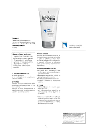 97
ΣΕ ΠΟΙΟΥΣ ΑΠΕΥΘΥΝΕΤΑΙ
Για μαλλιά με πιτυρίδα.
Για την ξηροδερμία και τον κνησμό του τρι-
χωτού της κεφαλής.
ΙΔΙΌΤΗΤΕΣ
Καθαρίζει τα μαλλιά με ήπιο τρόπο, κατα-
πολεμά την πιτυρίδα και εμποδίζει την επα-
νεμφάνισή της.
Φροντίζει τα μαλλιά και καταπραΰνει το
τριχωτό της κεφαλής. Κατάλληλο και για το
ευαίσθητο τριχωτό της κεφαλής!
ΤΡΌΠΟΣ ΧΡΉΣΗΣ
Απλώστε μικρή ποσότητα σαμπουάν σε
υγρά μαλλιά κάνοντας μασάζ, αφήστε λίγο
να δράσει και ξεβγάλτε με άφθονο χλιαρό
νερό. Χάρη στην ιδιαίτερα ήπια φόρμουλα,
το σαμπουάν ενδείκνυται για καθημερινή
χρήση για την πρόληψη της επανεμφάνι-
σης πιτυρίδας.
ΠΛΗΡΟΦΟΡΊΕΣ ΣΥΣΤΑΤΙΚΏΝ
•	Μicrosilver BG™: απλώνεται σαν ένα
αντιβακτηριακό προστατευτικό φιλμ στο
τριχωτό της κεφαλής
•	Δεξπανθενόλη: καταπραΰνει το ξηρό και
ερεθισμένο τριχωτό της κεφαλής
•	Ψευδάργυρος: βοηθά στην επούλωση
•	Octopirox: δοκιμασμένο αντιπιτυριδικό
συστατικό
ΈΡΕΥΝΕΣ
•	100% επιβεβαιώνει ότι η πιτυρίδα, εμφα-
νίζεται μειωμένη*
•	80% επιβεβαιώνει ότι το τριχωτό της κε-
φαλής εμφανίζει λιγότερη ξηρότητα και
ερυθρότητα*
*	Το Σαμπουάν κατά της Πιτυρίδας δοκιμά-
στηκε σε 10 άνδρες ηλικίας 22-56 ετών
στο χρονικό διάστημα από τον Απρίλιο ως
τον Ιούνιο του 2008. Την έρευνα διεξήγα-
γε η Derma Consult GmbH.
ΟΝΟΜΑ	
LR MICROSILVER PLUS
Σαμπουάν Κατά της Πιτυρίδας
ΠΕΡΙΕΧΌΜΕΝΟ	
150 ml
Πλεονεκτήματα προϊόντος
•	Τριπλή δράση: αντιβακτηριακό,
ρυθμιστικό και σταθεροποιητικό
•	Αντιμετωπίζει την πιτυρίδα και
εμποδίζει την επανεμφάνισή της
•	Φροντίζει τα μαλλιά και
καταπραΰνει το τριχωτό της
κεφαλής
Ingredients Aqua (Water), MIPA-Laureth Sulfate, Disodium
Laureth Sulfosuccinate, Cocamidopropyl Betaine, Zinc
PCA, Acrylates Copolymer, Citric Acid, Potassium
Undecylenoyl Hydrolyzed Wheat Protein, Sodium Lauroyl
Glutamate, Disodium Cocoyl Glutamate, Panthenol, Silver,
Glycol Distearate, Glycerin, Laureth-4, Sodium Hydroxide,
Polyquaternium-10, Piroctone Olamine, Menthol, Propylene
Glycol, Sodium Chloride, Parfum (Fragrance), Sodium
Benzoate, Linalool, Limonene
Πιτυρίδα και ερεθισμένο
τριχωτό της κεφαλής
 