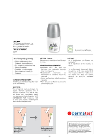 98
ΣΕ ΠΟΙΟΥΣ ΑΠΕΥΘΥΝΕΤΑΙ
Κατάλληλογιακάθετύποεπιδερμίδαςακόμη
και για τις ευαίσθητες.
ΙΔΙΌΤΗΤΕΣ
Ήπιο αποσμητικό χωρίς οινόπνευμα που
παρέχει αξιόπιστη προστασία από τη
μυρωδιά του ιδρώτα μέχρι και 24 ώρες.
Δεν φράζει τους ιδρωτοποιούς αδένες
γιατί δεν περιέχει άλατα αλουμινίου. Το LR
MICROSILVER PLUS Αποσμητικό Roll-
on έχει τριπλή δράση: αντιβακτηριακή,
ρυθμιστική και σταθεροποιητική.
ΤΡΌΠΟΣ ΧΡΉΣΗΣ
Εφαρμόστε στις μασχάλες το πρωί και μετά
το ντους.
ΠΛΗΡΟΦΟΡΊΕΣ ΣΥΣΤΑΤΙΚΏΝ
•	Μicrosilver BGTM
: δρα κατά των
βακτηρίων που προκαλούν δυσοσμία
λόγω της εφίδρωσης
•	Δεξπανθενόλη: περιποιείται και
καταπραΰνει το ευαίσθητο δέρμα της
μασχάλης
•	Άλατα ψευδαργύρου: εξουδετερώνουν
τις οσμές
•	Ταλκ: δεσμεύει τον ιδρώτα και μειώνει τα
σημάδια εφίδρωσης
ΈΡΕΥΝΕΣ
•	80 % επιβεβαιώνει την εξάλειψη της
δυσοσμίας*
•	80 % επιβεβαιώνει ότι δεν ερεθίζει το
δέρμα*
*	Το αντιβακτηριακό Aποσμητικό Roll-on
δοκιμάστηκε σε 20 άτομα ηλικίας 25-76
ετών για χρονικό διάστημα 4 εβδομάδων
τον Απρίλιο του 2010. Την έρευνα
διεξήγαγε το Ινστιτούτο Dermatest
GmbH.
ΟΝΟΜΑ	
LR MICROSILVER PLUS
Αποσμητικό Roll-on
ΠΕΡΙΕΧΌΜΕΝΟ	
50 ml
Πλεονεκτήματα προϊόντος
• 24ωρη προστασία από τη
δυσοσμία λόγω εφίδρωσης
• Δεν περιέχεται οινόπνευμα και
άλατα αλουμινίου
• Εμποδίζει τη συγκέντρωση
βακτηρίων που προκαλούν
δυσοσμία
Ingredients Aqua (Water), Dimethicone, Triethyl Citrate,
Talc, Propylene Glycol, Candida Bombicola/Glucose/
Methyl Rapeseedate Ferment, Dicaprylyl Carbonate,
Steareth-2, Ceteareth-12, Steareth-21, Stearyl Alcohol,
Panthenol, Ceteareth-20, Silver, Zinc Ricinoleate, Lysine,
Acrylates/C10-30 Alkyl Acrylate Crosspolymer, Xanthan
Gum, Distearyl Ether, Citric Acid, Methylpropanediol,
Parfum (Fragrance), Ethylhexylglycerin, Caprylhydroxamic
Acid, Potassium Sorbate, Limonene, Linalool
Μασχάλη με
κακοσμία λόγω
βακτηρίων
Φρέσκια μασχάλη
χωρίς βακτήρια
Δυσοσμία λόγω εφίδρωσης
 