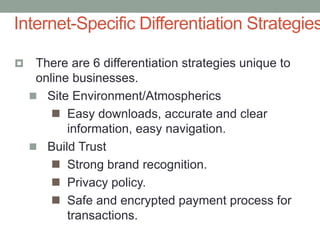  There are 6 differentiation strategies unique to
online businesses.
 Site Environment/Atmospherics
 Easy downloads, accurate and clear
information, easy navigation.
 Build Trust
 Strong brand recognition.
 Privacy policy.
 Safe and encrypted payment process for
transactions.
Internet-Specific Differentiation Strategies
 