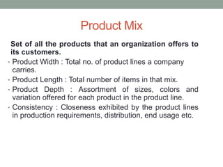Product Mix
Set of all the products that an organization offers to
its customers.
• Product Width : Total no. of product lines a company
carries.
• Product Length : Total number of items in that mix.
• Product Depth : Assortment of sizes, colors and
variation offered for each product in the product line.
• Consistency : Closeness exhibited by the product lines
in production requirements, distribution, end usage etc.
 