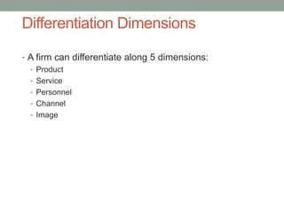 Differentiation Dimensions
• A firm can differentiate along 5 dimensions:
• Product
• Service
• Personnel
• Channel
• Image
 