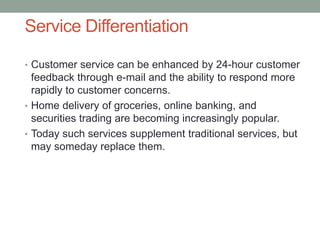 Service Differentiation
• Customer service can be enhanced by 24-hour customer
feedback through e-mail and the ability to respond more
rapidly to customer concerns.
• Home delivery of groceries, online banking, and
securities trading are becoming increasingly popular.
• Today such services supplement traditional services, but
may someday replace them.
 
