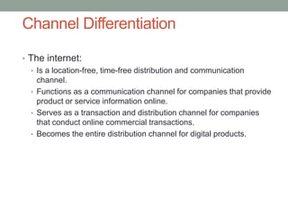 • The internet:
• Is a location-free, time-free distribution and communication
channel.
• Functions as a communication channel for companies that provide
product or service information online.
• Serves as a transaction and distribution channel for companies
that conduct online commercial transactions.
• Becomes the entire distribution channel for digital products.
Channel Differentiation
 