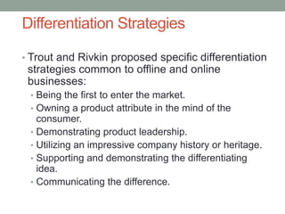 Differentiation Strategies
• Trout and Rivkin proposed specific differentiation
strategies common to offline and online
businesses:
• Being the first to enter the market.
• Owning a product attribute in the mind of the
consumer.
• Demonstrating product leadership.
• Utilizing an impressive company history or heritage.
• Supporting and demonstrating the differentiating
idea.
• Communicating the difference.
 