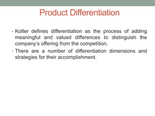 • Kotler defines differentiation as the process of adding
meaningful and valued differences to distinguish the
company’s offering from the competition.
• There are a number of differentiation dimensions and
strategies for their accomplishment.
Product Differentiation
 
