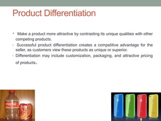 • Make a product more attractive by contrasting its unique qualities with other
competing products.
• Successful product differentiation creates a competitive advantage for the
seller, as customers view these products as unique or superior.
• Differentiation may include customization, packaging, and attractive pricing
of products.
Product Differentiation
 
