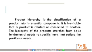 Product hierarchy is the classification of a
product into its essential components. It is inevitable
that a product is related or connected to another.
The hierarchy of the products stretches from basic
fundamental needs to specific items that satiate the
particular needs.
 