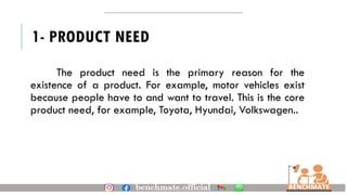 1- PRODUCT NEED
The product need is the primary reason for the
existence of a product. For example, motor vehicles exist
because people have to and want to travel. This is the core
product need, for example, Toyota, Hyundai, Volkswagen..
 