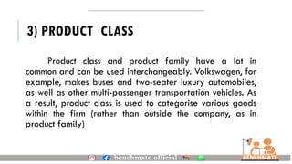 3) PRODUCT CLASS
Product class and product family have a lot in
common and can be used interchangeably. Volkswagen, for
example, makes buses and two-seater luxury automobiles,
as well as other multi-passenger transportation vehicles. As
a result, product class is used to categorise various goods
within the firm (rather than outside the company, as in
product family)
 