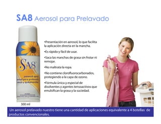 SA8 Aerosol para Prelavado
•Presentación en aerosol, lo que facilita
la aplicación directa en la mancha.
•Es rápido y fácil de usar.
•Saca las manchas de grasa sin frotar ni
remojar.
•No maltrata la ropa.
•No contiene clorofluorocarbonados,
protegiendo a la capa de ozono.
•Fórmula única y especial de
disolventes y agentes tensoactivos que
emulsifican la grasa y la suciedad.

300 ml

Un aerosol prelavado nuestro tiene una cantidad de aplicaciones equivalente a 4 botellas de
productos convencionales.

 