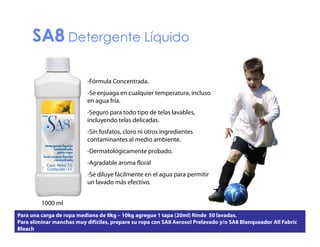 SA8 Detergente Líquido
-Fórmula Concentrada.
-Se enjuaga en cualquier temperatura, incluso
en agua fría.
-Seguro para todo tipo de telas lavables,
incluyendo telas delicadas.
-Sin fosfatos, cloro ni otros ingredientes
contaminantes al medio ambiente.
ambiente
-Dermatológicamente probado.
-Agradable aroma floral
-Se diluye fácilmente en el agua para permitir
un lavado más efectivo.
1000 ml
l
Para una carga de ropa mediana de 8kg – 10kg agregue 1 tapa (20ml) Rinde 50 lavadas.
Para eliminar manchas muy difíciles, prepare su ropa con SA8 Aerosol Prelavado y/o SA8 Blanqueador All Fabric
Bleach

 