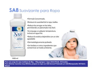 SA8 Suavizante para Ropa
•Fórmula Concentrada.
•Restaura la suavidad de la ropa, toallas.
ropa toallas
•Reduce las arrugas en las telas,
permitiendo un planchado más fácil.
•Se enjuaga a cualquier temperatura,
temperatura
incluso en agua fría.
•Reduce la estática dejándola con un olor
agradable
•Dermatológicamente probado.
•Sin fosfatos ni otros ingredientes que
contaminan al medio ambiente.

1000 ml
l
Para una carga de ropa mediana de 8kg – 10kg agregue 1 tapa (20ml) Rinde 50 lavadas.
Para eliminar manchas muy difíciles, prepare su ropa con SA8 Aerosol Prelavado y/o SA8 Blanqueador All Fabric
Bleach

 