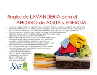 Reglas de LAVANDERIA para el
AHORRO de AGUA y ENERGIA
1.
2.
3.
4.
5.
6.
7.
7

Lavar una carga completa en lugar de dos pequeñas. Si no tienes una carga completa, espera a tenerla.
Si tienes que trabajar con una carga pequeña, establece el nivel de agua adecuado. No sobrecargues la
lavadora. La ropa debe ser capaz de moverse libremente en la lavadora para que quede limpia.
Elije u e juague de agua fría pa a la ropa, co o es e caso de SA8 Suavizante
je un enjuague
a para a opa, como
el
S 8 Sua a e
de tejidos. De esta manera estarás contribuyendo al ahorro de energía
y garantizas el enjuague en cualquier temperatura
Revisa el ducto de escape de la secadora periódicamente para
asegurarse de que cierra herméticamente. Si por este ducto
entra aire, el trabajo de la secadora será mucho mayor.
Limpia el filtro de la secadora después de cada carga de ropa
é
para máxima circulación de aire y mayor eficiencia.
Trata de hacer varias cargas de ropa sucia a la vez. Cuando
colocas un lote de ropa húmeda tras otro en la secadora,
se aprovecha el calor sobrante.
Utiliza un detergente en polvo
o líquido, según tu preferencia,
amigable con el ambiente
como es el caso del SA8
Premium con Bioquest o
g
q
SA8 Detergente Líquido.

 
