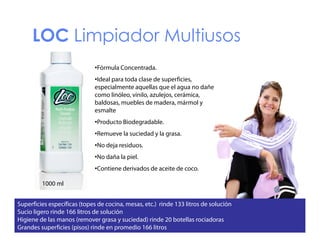 LOC Limpiador Multiusos
•Fórmula Concentrada.
•Ideal para toda clase de superficies,
f
especialmente aquellas que el agua no dañe
como linóleo, vinilo, azulejos, cerámica,
baldosas, muebles de madera, mármol y
esmalte
l
•Producto Biodegradable.
•Remueve la suciedad y la grasa.
•No deja residuos.
•No daña la piel.
Contiene
•Contiene derivados de aceite de coco.
1000 ml
Superficies específicas (topes de cocina, mesas, etc.) rinde 133 litros de solución
Sucio ligero rinde 166 litros de solución
Higiene de las manos (remover grasa y suciedad) rinde 20 botellas rociadoras
Grandes superficies (pisos) rinde en promedio 166 litros

 