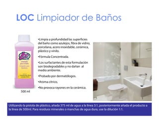 LOC Limpiador de Baños
•Limpia a profundidad l superficies
f d d d las
f
del baño como azulejos, fibra de vidrio,
porcelana, acero inoxidable, cerámica,
plástico y vinilo.
•Fórmula Concentrada.
•Los surfactantes de esta formulación
son biodegradables y no dañan al
medio ambiente.
di
bi
•Probado por dermatólogos.
•Aroma cítrico,
•No provoca rayones en la cerámica.
500 ml

Utilizando la pistola de plástico, añada 375 ml de agua a la línea 3:1, posteriormente añada el producto a
la línea de 500ml. Para residuos minerales o manchas de agua dura, use la dilución 1:1.

 