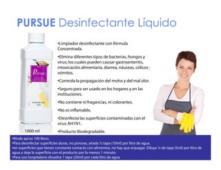 PURSUE Desinfectante Líquido
•Limpiador desinfectante con fórmula
Concentrada.
•Elimina diferentes tipos de bacterias, hongos y
virus; los cuales pueden causar gastroenteritis,
intoxicación alimentaria, diarrea, náuseas, cólicos y
vómitos.
ó tos.
•Controla la propagación del moho y del mal olor.
•Seguro para ser usado en los hogares y en las
instituciones.
•No contiene ni fragancias, ni colorantes.
•No es inflamable.
•Desinfecta l superficies contaminadas con el
D i f t las
fi i
t i d
l
virus AH1N1.
1000 ml

•Producto Biodegradable.

•Rinde aprox 100 litros.
litros
•Para desinfectar superficies duras, no porosas, añada ½ tapa (10ml) por litro de agua.
•en superficies que tienen constante contacto con alimentos, no hay que enjuagar. Diluya ¼ de tapa (5ml) por litro de
agua y deje la superficie con el producto por lo menos 1 minuto.
•Para uso hospitalario disuelva 1 tapa (20ml) por cada litro de agua

 