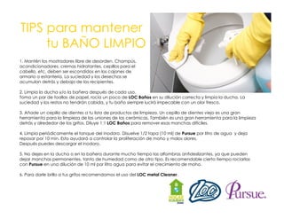 TIPS para mantener
tu
t BAÑO LIMPIO
1. Mantén los mostradores libre de desorden. Champús,
acondicionadores, cremas hidratantes, cepillos para el
,
,
p
p
cabello, etc, deben ser escondidos en los cajones de
armario o estantería. La suciedad y los desechos se
acumulan detrás y debajo de los recipientes.
2. Limpia la ducha y/o la bañera después de cada uso.
Toma un par d t ll d papel, rocía un poco d LOC Baños en su dilución correcta y limpia la ducha. La
de toallas de
l
í
de OC
ñ
dil ió
t
li
i l d h
suciedad y los restos no tendrán cabida, y tu baño siempre lucirá impecable con un olor fresco.
3. Añade un cepillo de dientes a tu lista de productos de limpieza. Un cepillo de dientes viejo es una gran
herramienta para la limpieza de las uniones de las cerámicas. También es una gran herramienta para la limpieza
detrás y alrededor de los grifos Diluye 1:1 LOC Baños para remover esas manchas difíciles
grifos.
difíciles.
4. Limpia periódicamente el tanque del inodoro. Disuelve 1/2 tapa (10 ml) de Pursue por litro de agua y deja
reposar por 10 min. Esto ayudará a controlar la proliferación de moho y malos olores.
Después puedes descargar el inodoro.
5. No dejes en la ducha o en la bañera durante mucho tiempo las alfombras antideslizantes, ya que pueden
dejar manchas permanentes, tanto de humedad como de otro tipo. Es recomendable cierto tiempo rociarlas
con Pursue en una dilución de 10 ml por litro agua para evitar el crecimiento de moho.
6. Para darle brillo a tus grifos recomendamos el uso del LOC metal Cleaner.

 