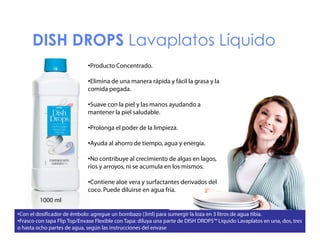 DISH DROPS Lavaplatos Líquido
S
O S a ap a os qu do
•Producto Concentrado.
•Elimina de una manera rápida y fácil la grasa y la
comida pegada.
•Suave con la piel y las manos ayudando a
y
mantener la piel saludable.
•Prolonga el poder de la limpieza.
•Ayuda al ahorro de tiempo, agua y energía.
•No contribuye al crecimiento de algas en lagos,
ríos y arroyos, ni se acumula en los mismos.
•Contiene aloe vera y surfactantes derivados del
coco. Puede diluirse en agua fría.
1000 ml
•Con el dosificador de émbolo: agregue un bombazo (3ml) para sumergir la loza en 3 litros de agua tibia.
•Frasco con tapa Flip Top/Envase Flexible con Tapa: diluya una parte de DISH DROPS™ Líquido Lavaplatos en una, dos, tres
o hasta ocho partes de agua, según las instrucciones del envase

 