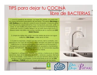 TIPS para dejar tu COCINA
libre de BACTERIAS
1. Lava la superficie de trabajo. Los topes de granito, en particular,
son especialmente hospitalarios de bacterias. Usa jabón Dish Drops o
LOC Multiuso en su dilución correcta para limpiarlos Limpia los grifos
limpiarlos.
con frecuencia, especialmente si has manipulado pescado, pollo, o
carne. Si usas toallas de papel, tíralas a la basura inmediatamente,
paños de cocina y toallas deben ir en el cesto de la ropa sucia. Si
deseas darle más brillo a las partes metálicas de tu cocina usa LOC
Metal Cleaner.
2. Limpia las tablas de cortar. Lava las tablas de picar con agua
caliente y Dish Drops, y deja secar al aire.
3. Cuida tus esponjas. Limpia con frecuencia, de lo contrario, una
esponja es una casa d bacterias. Dejar remojar con jabón en agua
j
de b t i
D j
j
j bó
caliente por un tiempo e inclusive colocarlas en el microondas o
lavaplatos automático durante un minuto ayudará a mantenerlas
limpias. IMPORTANTE: sólo debe colocarse en el microondas aquellas
esponjas que no posean metal.
4. Organiza tu refrigerador. Mantén las carnes y mariscos en un área
separada, lejos de las gavetas de frutas y verduras y quesos. Siempre
es recomendable, como mínimo una vez por semana desocupar la
nevera y hacer una limpieza. Le recomendado es el uso de LOC
multiusos o PURSUE para una mayor eliminación de bacterias.

 