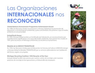 Las Organizaciones
INTERNACIONALES nos
RECONOCEN
CO OC
United Nations Environment Programme Achievement Award
En 1989, las Naciones Unidas reconocieron a Amway Global por la promoción de
educación y concientización ambiental, y para concientizar a los jóvenes a que el medio
ambiente es una prioridad.
prioridad
United Earth Honor
En 1993, Amway Global recibió un Certificado de Felicitación, en reconocimiento por
contribuciones significativas a la causa del medio ambiente. Este premio fue creado en
p
g
1991 para reconocer el liderazgo ambiental y la excelencia humanitaria.

Medalla de la UNESCO TRANSPOLAR
En 1992, las Naciones Unidas para la Educación, la Ciencia y la Cultura (UNESCO) otorgó
a Amway Global la Medalla TRANSPOLAR por su servicio sobresaliente con l población
del Ártico, región circumpolar.
Michigan Recycling Coalition 1992 Recycler of the Year•
Amway Global recibió este premio por nuestro centro de reciclaje y por nuestras
prácticas d reciclaje en las operaciones y el desarrollo d empaques.
á
de
l
l
ld
ll de

 
